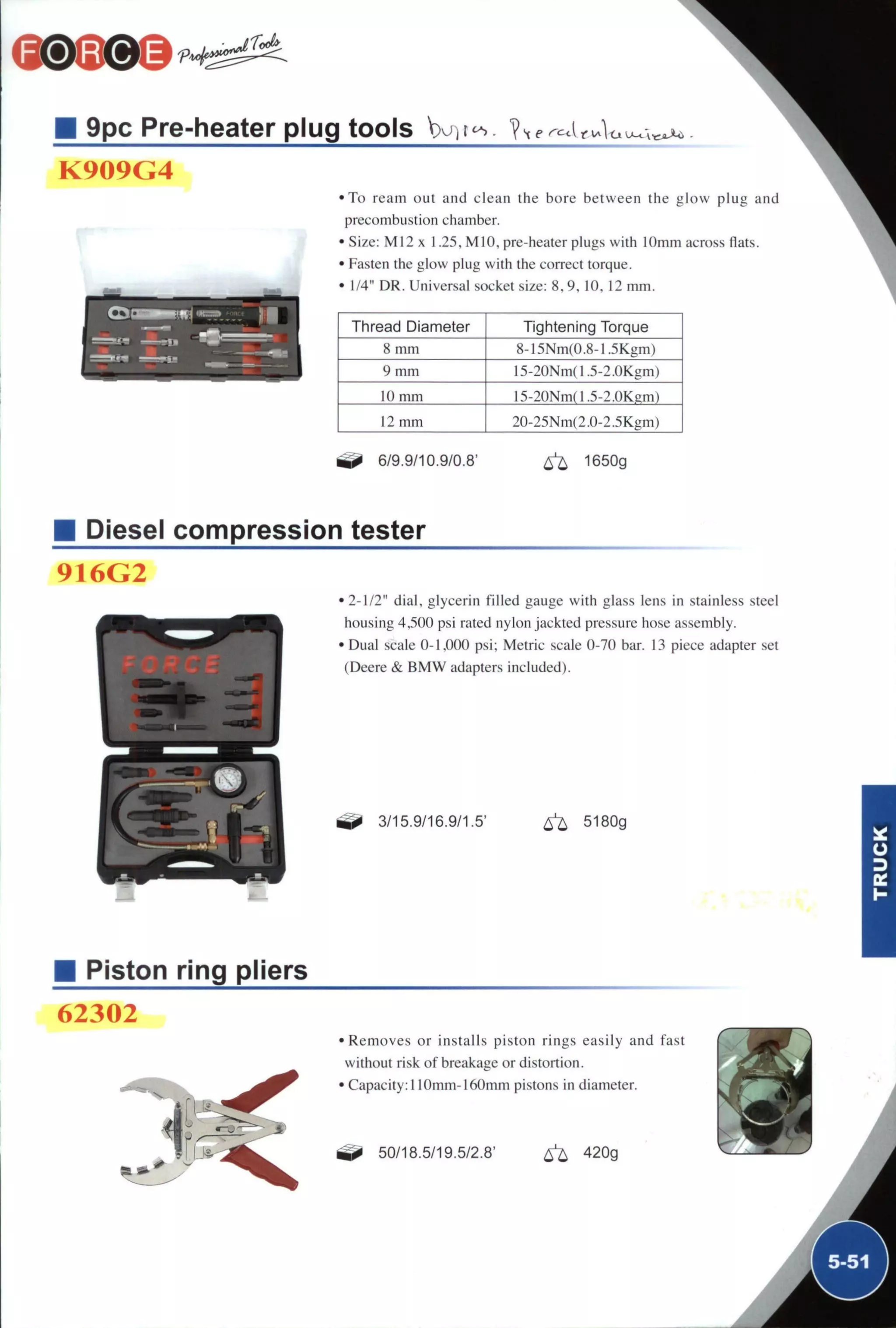 9pc Pre-heater plug tools W i t ^ ?
K909G4
• T o ream out and clean the bore between the glow plug and
precombustion chamber.
• S i z e : M I 2 x 1.25, MIO, pre-heater plugs with I Omm across flats.
• Fasten the glow plug with the correct torque.
• 1/4" DR. Universal socket size: 8,9, 10, 12 mm.
Thread Diameter Tightening Torque
8 mm 8-15Nm(0.8-l.5Kgm)
9 m m 15-20Nm(1.5-2.0Kgm)
10 mm l5-20Nm(1.5-2.0Kgm)
12 mm 20-25Nm{2.0-2.5Kgm)
6/9.9/10.9/0.8' ^ 1650g
Diesel compression tester
916G2
•2-1/2" dial, glycerin filled gauge with glass lens in stainless steel
housing 4,500 psi rated nylon jackted pressure hose assembly.
• Dual scale 0-1,000 psi; Metric scale 0-70 bar. 13 piece adapter set
(Deere & B M W adapters included).
^ 3/15.9/16.9/1.5' 6^ 5180g
Piston ring pliers
62302
1
•Removes or installs piston rings easily and fast
without risk of breakage or distortion.
• Capacity: 110mm-160mm pistons in diameter.
^ 50/18.5/19.5/2.8' ^ 420g
 
