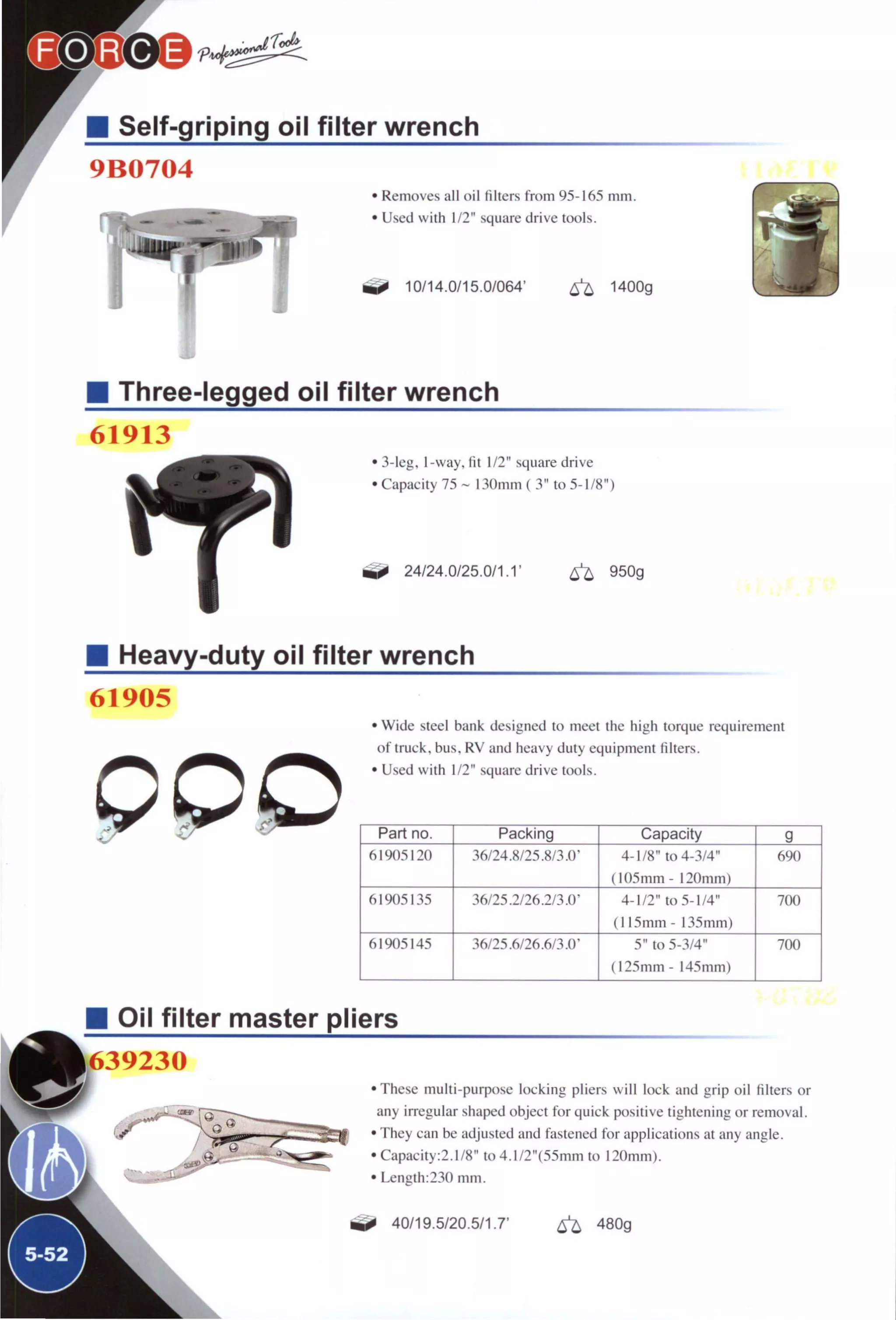 Self-griping oil filter wrench
9B0704
Removes all oil filters from 95-165 mm.
Used with 1/2" square drive tools.
10/14.0/15.0/064' ^ 1400g
Three-legged oil filter wrench
61913
• 3-leg, 1-way, fit 1/2" square drive
• Capacity 75 ~ 130mm ( 3" to 5-1/8")
24/24.0/25.0/1.1' ^ 950g
Heavy-duty oil filter wrench
61905
• Wide steel bank designed to meet the high torque requirement
of truck, bus, RV and heavy duty equipment filters.
• Used with 1/2" square drive tools.
Part no. Packing Capacity g
61905120 36/24.8/25.8/3.0- 4-1/8" to 4-3/4"
(105mm - 120mm)
690
61905135 36/25.2/26.2/3.0' 4-1/2" to 5-1/4"
(115mm - 135mm)
700
61905145 36/25.6/26.6/3.0' 5" to 5-3/4"
(125mm- 145mm)
700
Oil filter master pliers
1639230
These multi-purpose locking pliers will lock and grip oil filters or
any irregular shaped object for quick positive tightening or removal.
They can be adjusted and fastened for applications at any angle.
Capacity:2.1/8" to 4.1/2"(55mm to 120mm).
Length:230 mm.
40/19.5/20.5/1.7' ^ 480g
 