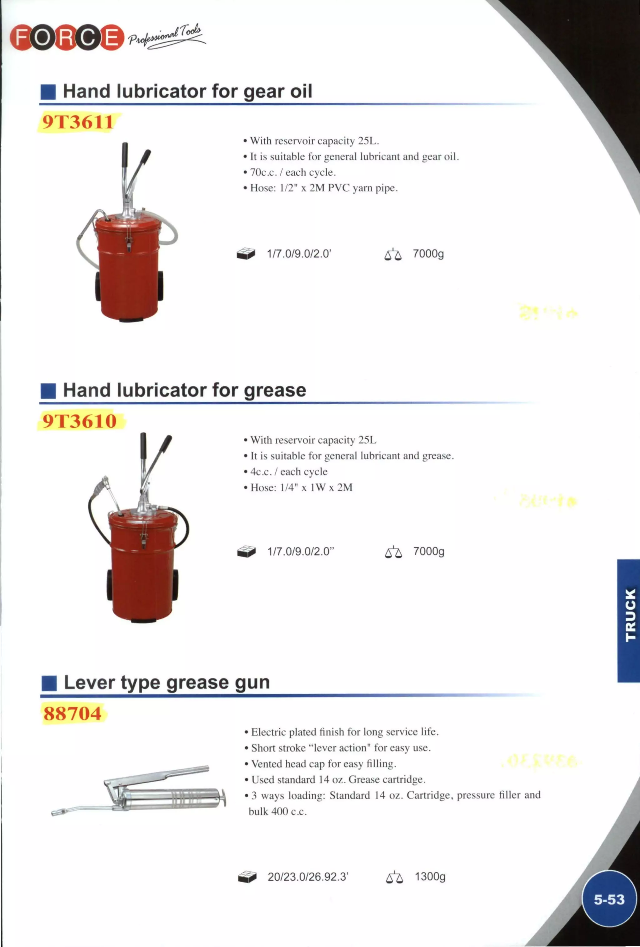 Hand lubricator for gear oil
9X3611
• With reservoir capacity 25L.
• It is suitable for general lubricant and gear oil
• 70c.c. / each cycle.
• Hose: 1/2" x 2 M PVC yarn pipe.
1/7.0/9.0/2.0' ^ 7000g
Hand lubricator for grease
9T3610
• With reservoir capacity 25L
• It is suitable for general lubricant and grease.
• 4c.c. / each cycle
•Hose: 1/4" x l W x 2 M
1/7.0/9.0/2.0" 6^ 7000g
Lever type grease gun
88704
• Electric plated finish for long service life.
• Short stroke "lever action" for easy use.
• Vented head cap for easy filling.
• Used standard 14 oz. Grease cartridge.
• 3 ways loading: Standard 14 oz. Cartridge, pressure filler and
bulk 400 c.c. i
20/23.0/26.92.3' ^ 1300g
 