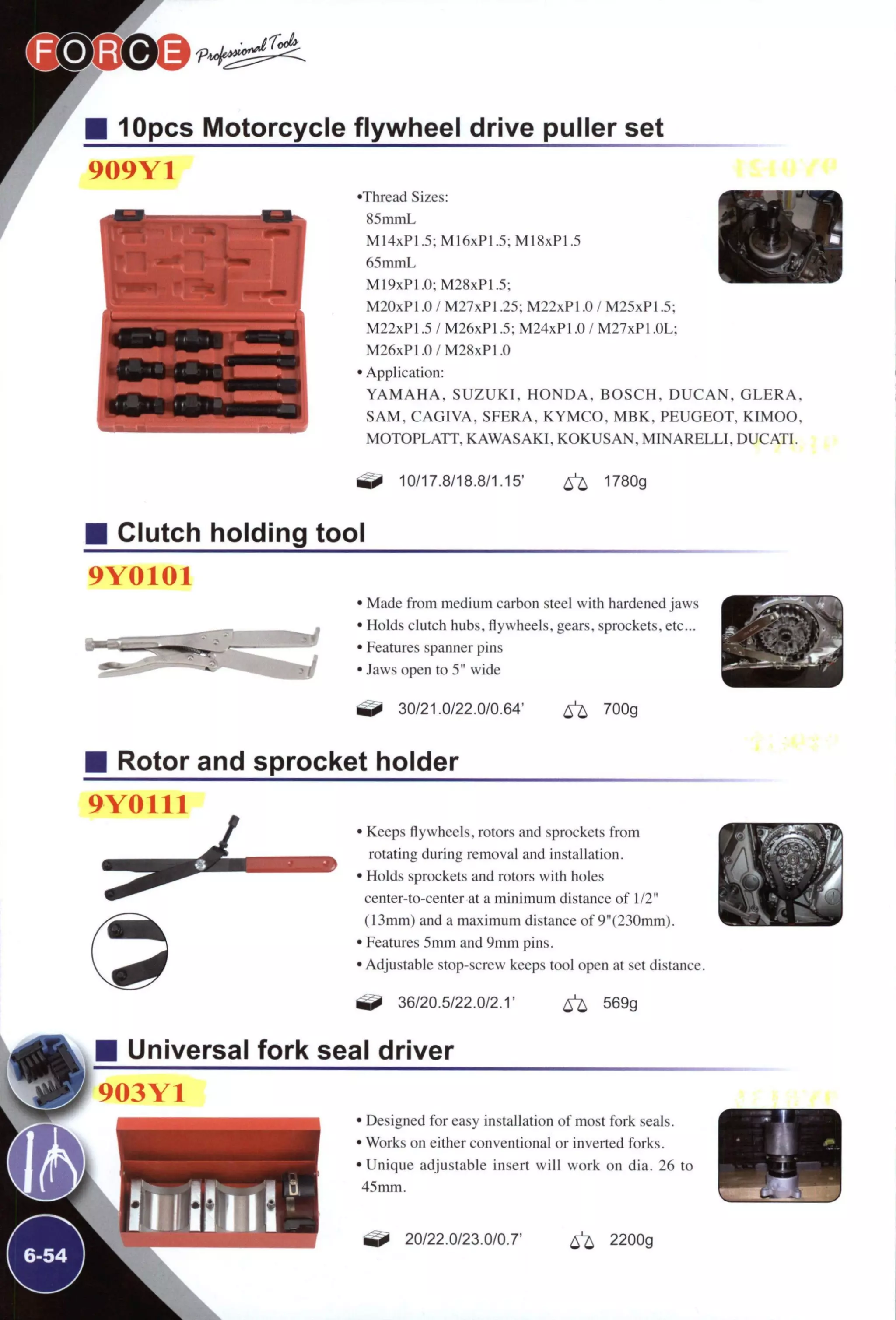 M 10pcs Motorcycle flywheel drive puller set
909Y1
•Thread Sizes:
85mmL
M14xP1.5;M16xPI.5;MI8xP1.5
65mmL
M19xP1.0; M28xPI.5;
M20xPl .0 / M27xPl .25; M22xPl .0 / M25xPl .5;
M22xPl .5 / M26xPl .5; M24xPl .0 / M27xPl .OL;
M26xP1.0/M28xP1.0
• Application:
Y A M A H A . S U Z U K I , H O N D A , B O S C H , D U C A N ,
S A M , C A G I V A , SFERA, K Y M C O . M B K , PEUGEOT
MOTOPLATT, K A W A S A K I , K O K U S A N , M I N A R E L L I
1^ 10/17.8/18.8/1.15' ^ 1780g
G E E R A ,
, K I M O O .
DUCATI.
Clutch holding tool
9Y0101
• Made from medium carbon steel with hardened jaws
• Holds clutch hubs, flywheels, gears, sprockets, etc...
• Features spanner pins
• Jaws open to 5" wide
^ 30/21.0/22.0/0.64' ^ 700g
Rotor and sprocket holder
9Y0111
J
» Keeps flywheels, rotors and sprockets from
rotating during removal and installation.
• Holds sprockets and rotors with holes
center-to-center at a minimum distance of 1/2"
(13mm) and a maximum distance of 9"(230mm).
• Features 5mm and 9mm pins.
• Adjustable stop-screw keeps tool open at set distance.
36/20.5/22.0/2.1' ^ 569g
Universal fork seal driver
903Y1
• Designed for easy installation of most fork seals.
• Works on either conventional or inverted forks.
• Unique adjustable insert will work on dia. 26 to
45 mm.
^ 20/22.0/23.0/0.7' ^ 2200g
 