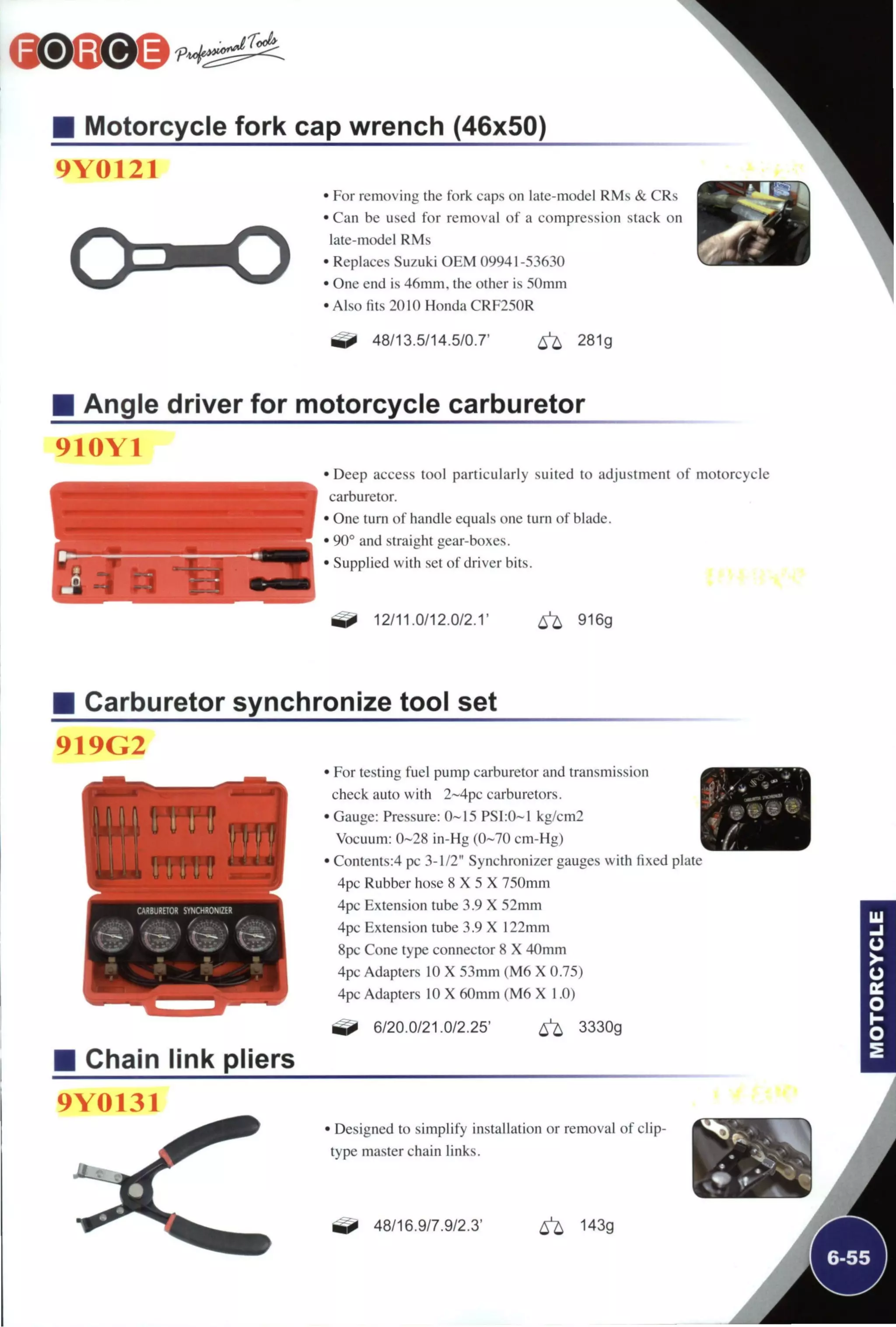 Motorcycle fork cap wrench (46x50)
9Y0121
• For removing the fork caps on late-model RMs & CRs
• Can be used for removal of a compression stack on
late-model RMs
• Replaces Suzuki OEM 09941-53630
• One end is 46mm, the other is 5()mm
• Also fits 2010 Honda CRF250R
1
48/13.5/14.5/0.7' 6 ^ 281g
Angle driver for motorcycle carburetor
910Y1
• Deep access tool particularly suited to adjustment of motorcycle
carburetor.
• One turn of handle equals one turn of blade.
• 90° and straight gear-boxes.
• Supplied with set of driver bits.
^ 12/11.0/12.0/2.1' 6 ^ 916g
Carburetor synchronize tool set
919G2
• For testing fuel pump carburetor and transmission
check auto with 2~4pc carburetors.
• Gauge: Pressure: 0-15 PSI:0~1 kg/cm2
Vocuum: 0-28 in-Hg (0-70 cm-Hg)
• Contents:4 pc 3-1/2" Synchronizer gauges with fixed plate
4pc Rubber hose 8 X 5 X 750mm
4pc Extension tube 3.9 X 52mm
4pc Extension tube 3.9 X 122mm
8pc Cone type connector 8 X 40mm
4pc Adapters 10 X 53mm (M6 X 0.75)
4pc Adapters 10 X 60mm (M6 X 1.0)
6/20.0/21.0/2.25' 6 ^ 3330g
Chain link pliers
9Y0131
• Designed to simplify installation or removal of clip-
type master chain links.
48/16.9/7.9/2.3' ^ 143g
 