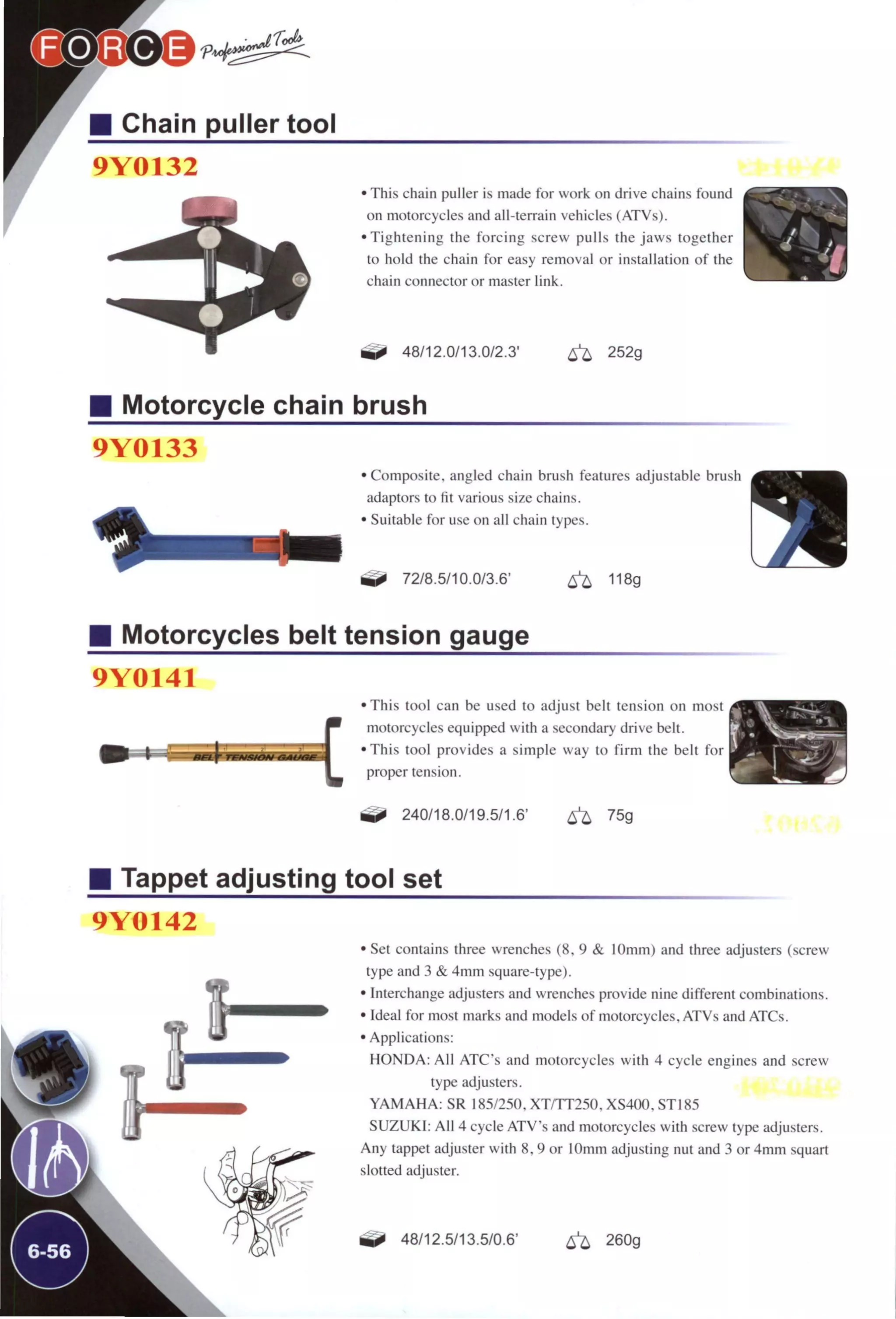 Chain puller tool
9Y0132
r • This chain puller is made for work on drive chains found
on motorcycles and all-terrain vehicles (ATVs).
•Tightening the forcing screw pulls the jaws together
to hold the chain for easy removal or installation of the
chain connector or master link.
48/12.0/13.0/2.3' ^ 252g
Motorcycle chain brush
9Y0133
•Composite, angled chain brush features adjustable brush
adaptors to fit various size chains.
• Suitable for u.se on all chain types.
72/8.5/10.0/3.6" 6 ^ 118g
Motorcycles belt tension gauge
9Y0141
•This tool can be used to adjust belt tension on most
motorcycles equipped with a .secondary drive belt.
•This tool provides a simple way to firm the belt for
proper tension.
240/18.0/19.5/1.6' ^ 75g
Tappet adjusting tool set
9Y0142
• Set contains three wrenches (8. 9 & 10mm) and three adjusters (screw
type and 3 & 4mm square-type).
• Interchange adjusters and wrenches provide nine different combinations.
• Ideal for most marks and models of motorcycles, ATVs and ATCs.
• Applications:
HONDA: All ATC"s and motorcycles with 4 cycle engines and screw
type adjusters.
YAMAHA: SR 185/250. XT/TT250. XS400, STI85
SUZUKI: All 4 cycle ATVs and motorcycles with screw type adjusters.
Any tappet adjuster with 8, 9 or 10mm adjusting nut and 3 or 4mm squart
slotted adjuster.
48/12.5/13.5/0.6' 260g
 