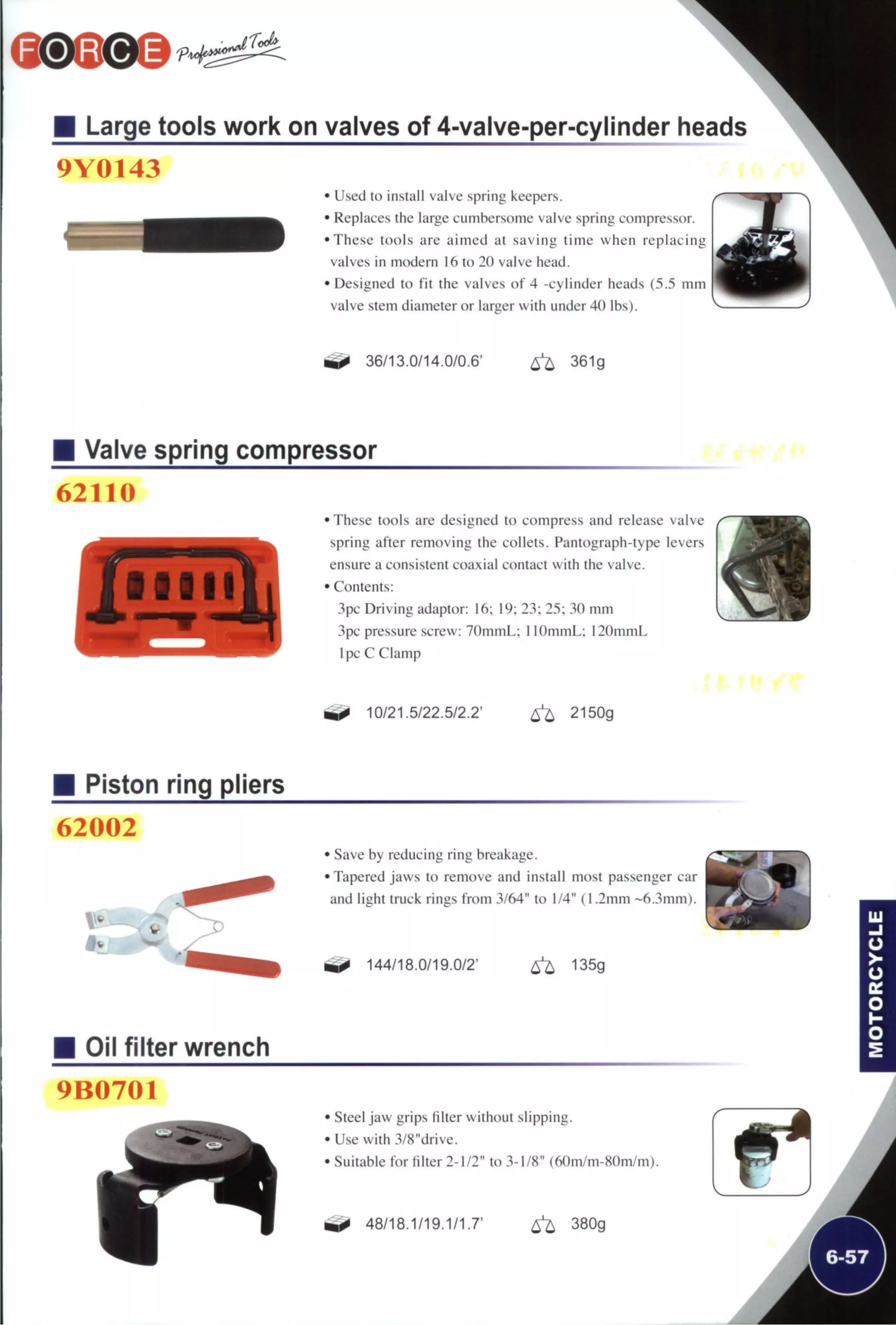 M Large tools work on valves of 4-valve-per-cylinder heads
9Y0143
• Used to install valve spring keepers.
• Replaces the large cumbersome valve spring compressor.
•These tools are aimed at saving time when replacing
valves in modern 16 to 20 valve head.
• Designed to fit the valves of 4 -cylinder heads (5.5 mm
valve stem diameter or larger with under 40 lbs).
36/13.0/14.0/0.6' ^ 361g
Valve spring compressor
62110
•These tools are designed to compress and release valve
spring after removing the collets. Pantograph-type levers
ensure a consistent coaxial contact with the valve.
• Contents:
3pc Driving adaptor: 16; 19; 23; 25; 30 mm
3pc pressure screw: 7()mmL; I lOmmL; 120mmL
Ipc C Clamp
^ 10/21.5/22.5/2.2' 6^ 2150g
Piston ring pliers
62002
• Save by reducing ring breakage.
• Tapered jaws to remove and install most passenger car
and light truck rings from 3/64" to 1/4" (1.2mm ~6.3mm).
^ 144/18.0/19.0/2' 6 ^ 135g
Oil filter wrench
9B0701
Steel jaw grips filter without slipping.
Use with 3/8"drive.
Suitable for filter 2-1/2" to 3-1/8" (60m/m-80m/m).
^ 48/18.1/19.1/1.7' 6 ^ 380g
 