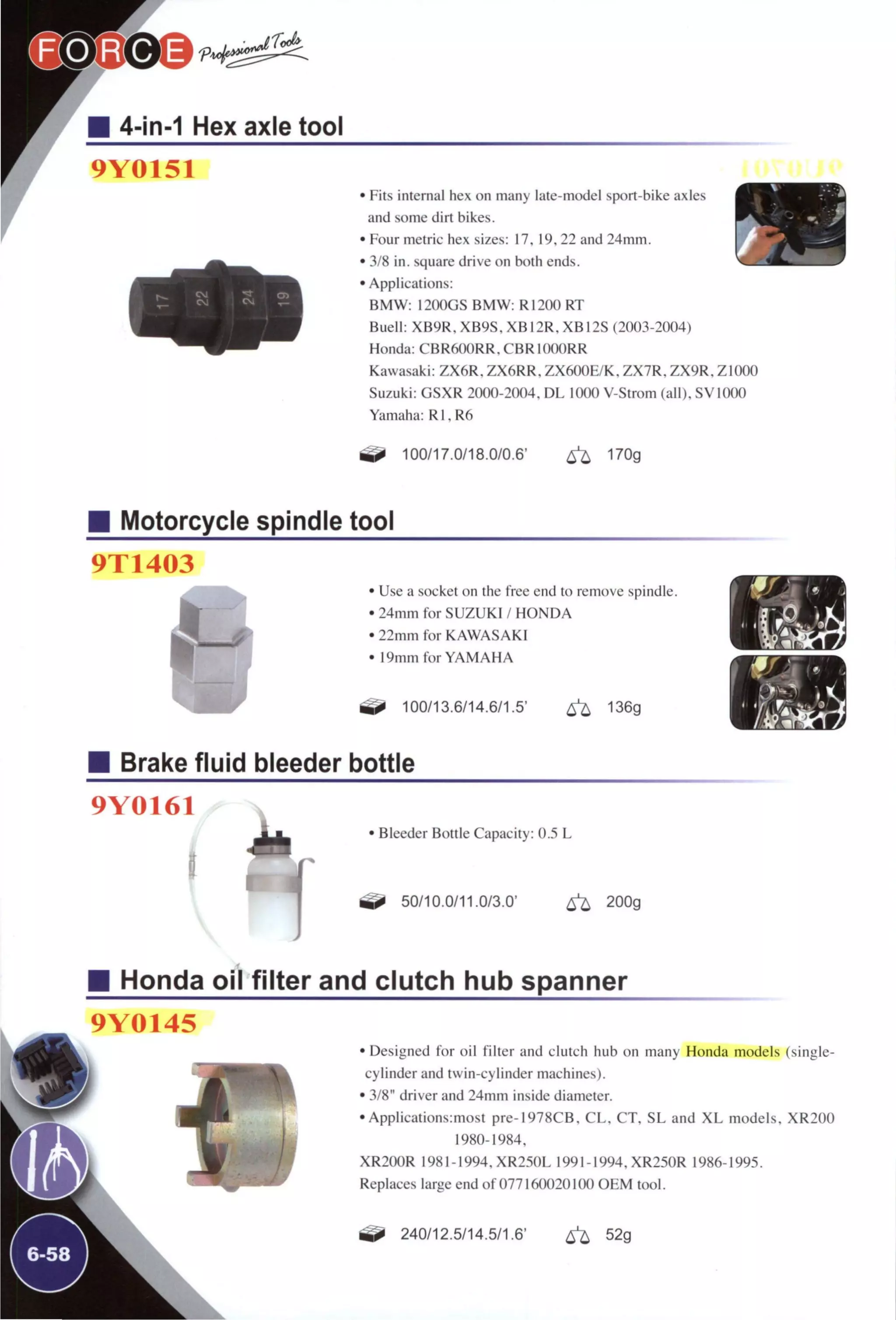 4-in-1 Hex axle tool
9Y0151
• Fits internal hex on many late-model sport-bike axles
and some dirt bikes.
• Four metric hex sizes: 17,19,22 and 24mm.
• 3/8 in. square drive on both ends.
• Applications:
BMW: 1200GS BMW: R1200 RT
Buell: XB9R, XB9S, XB12R, XB12S (2003-2004)
Honda: CBRftOORR. CBR lOOORR
Kawasaki: ZX6R, ZX6RR. ZX600E/K, ZX7R, ZX9R. ZIOOO
Suzuki: GSXR 2000-2004. DL 1000 V-Strom (all), SVIOOO
Yamaha: R1,R6
tí^ 100/17.0/18.0/0.6' 170g
2 ^
Motorcycle spindle tool
9T1403
Use a socket on the free end to remove spindle.
24mm for SUZUKI / HONDA
22mm for KAWASAKI
19mm for YAMAHA
100/13.6/14.6/1.5' ^ 136g
Brake fluid bleeder bottle
9Y0161
1
• Bleeder Bottle Capacity: 0.5 L
^ 50/10.0/11.0/3.0' ^ 200g
Honda oil filter and clutch hub spanner
9Y0145
• Designed for oil filter and clutch hub on many Honda models (single-
cylinder and twin-cylinder machines).
• 3/8" driver and 24mm inside diameter.
• AppIications:most pre-1978CB. CL. CT, SL and X L models. XR200
1980-1984.
XR200R 1981-1994. XR250L 1991-1994. XR250R 1986-1995.
Replaces large end of 0771600201 (X) OEM tool.
240/12.5/14.5/1.6' 52g
 