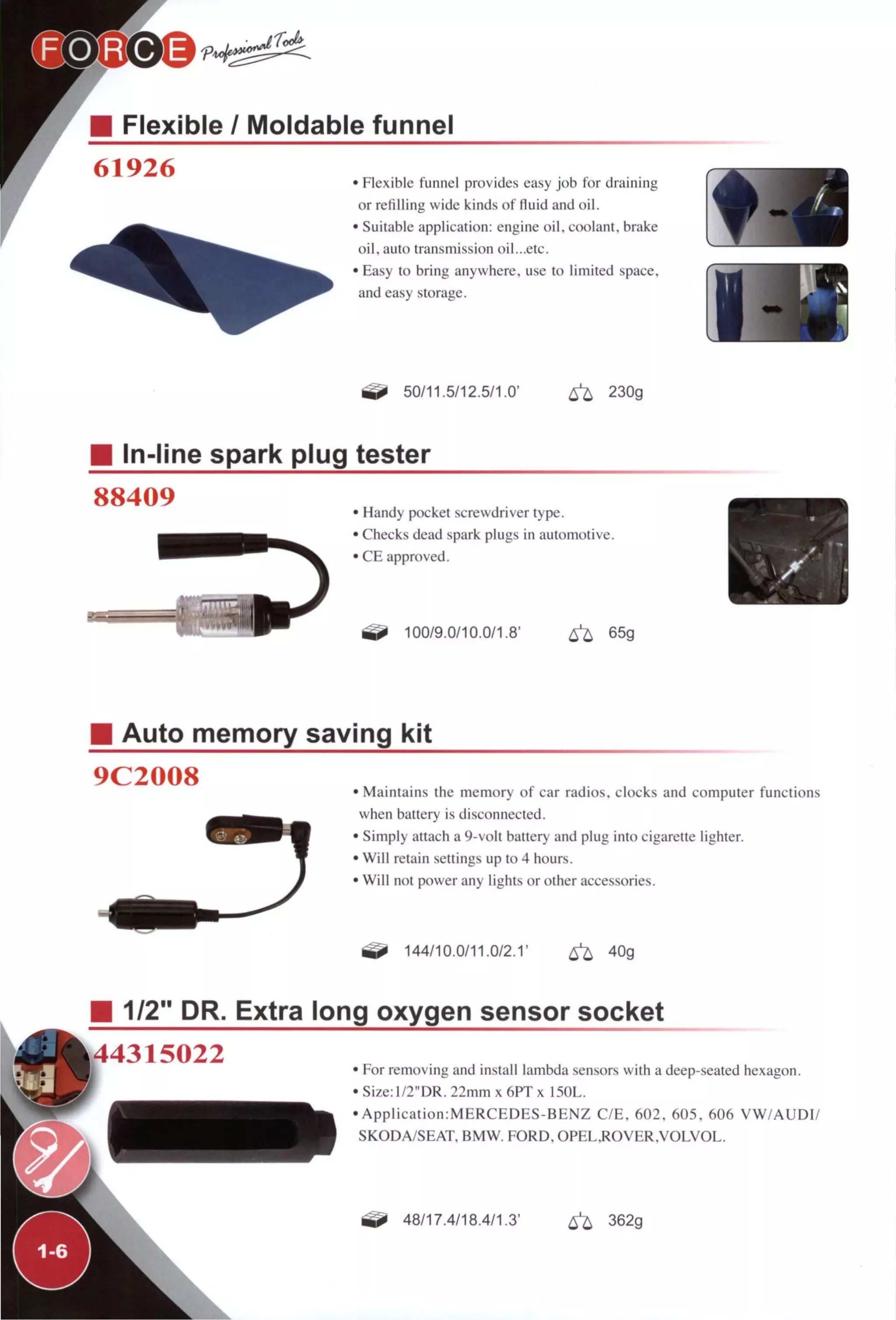 Flexible / Moldable funnel
61926
r
• Flexible funnel provides easy job for draining
or retilling wide kinds of lluid and oil.
• Suitable application: engine oil. coolant, brake
oil, auto transmission oil...etc.
• Easy to bring anywhere, use to limited space,
and easy storage.
50/11.5/12.5/1.0' ^ 230g
In-line spark plug tester
88409 • Handy pocket screwdriver type.
• Checks dead spark plugs in automotive.
• C E approved.
100/9.0/10.0/1.8' ^ 65g
Auto memory saving kit
9C2008 • Maintains the memory of car radios, clocks and computer functions
when battery is disconnected.
• Simply attach a 9-volt battery and plug into cigarette lighter.
• Will retain settings up to 4 hours.
• Will not power any lights or other accessories.
144/10.0/11.0/2.1' ^ 40g
I 1/2" DR. Extra long oxygen sensor socket
^44315022 • For removing and install lambda sensors with a deep-seated hexagon.
• Size: ]/2"DR. 22mm x 6PT x 150L.
• A p p l i c a t i o n : M E R C E D E S - B E N Z C / E , 602, 605, 606 V W / A U D I /
SKODA/SEAT. BMW. F O R D . O P E L . R O V E R . V O L V O L .
48/17.4/18.4/1.3' ^ 362g
 