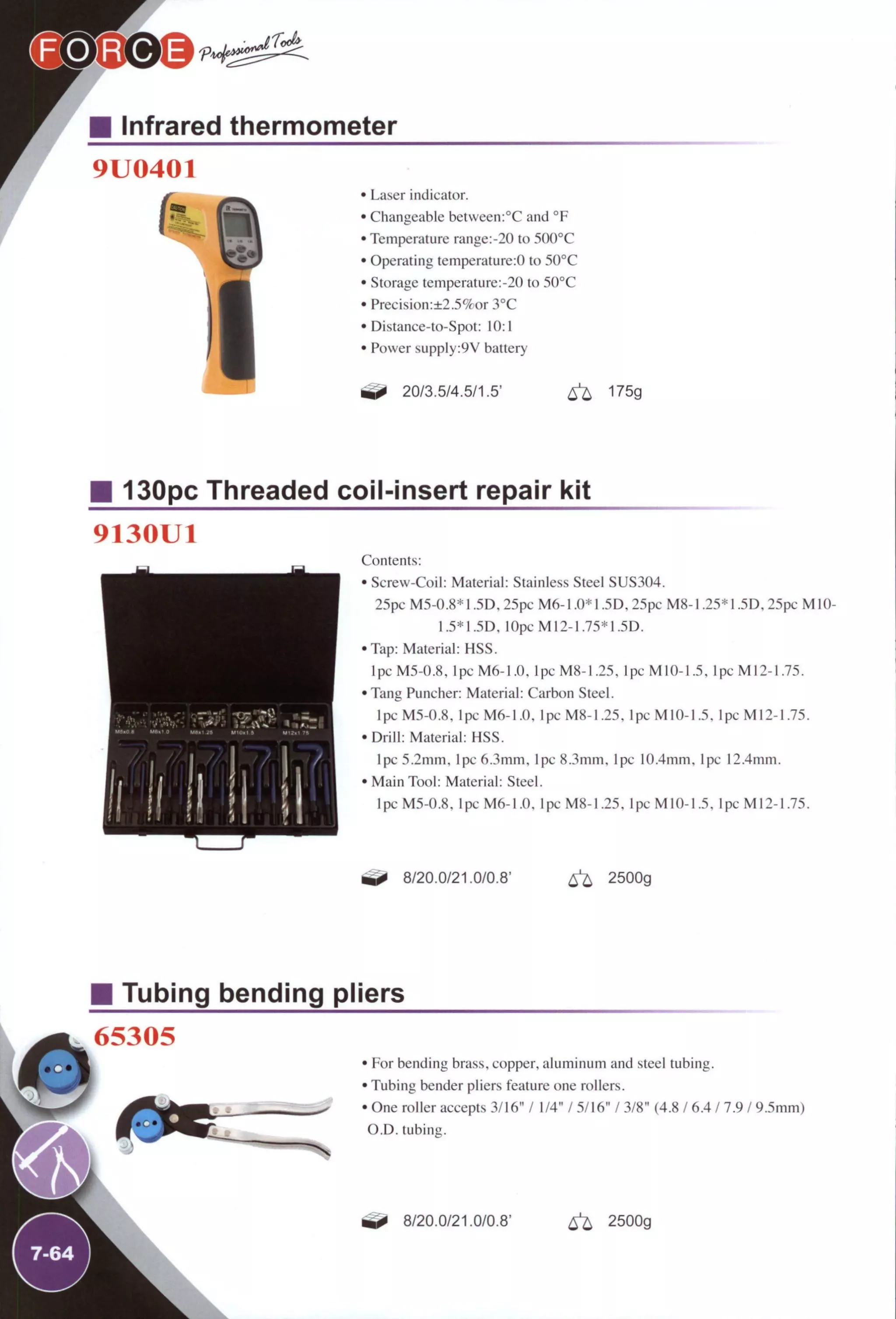 Infrared thermometer
9U0401
i ' Laser indicator.
' Changeable betvveen:°C and °F
' Temperature range:-20 to 5(K)°C
' Operating temperature:0 to 50°C
' Storage temperature:-20 to 50°C
• Precision:±2.5%or 3°C
' Distance-to-Spot: 10:1
' Power supply:9V battery
20/3.5/4.5/1.5' 6 ^ 175g
130pc Threaded coil-insert repair kit
9130U1
i l i l i !
/ I /
Contents:
• Screw-Coil: Material: Stainless Steel SUS304.
25pc M5-0.8* 1.5D. 25pc M6-1.0* 1.5D, 25pc M8-1.25* 1.5D. 25pc M10-
1.5*1.5D, 10pcM12-1.75*1.5D.
•Tap: Material: HSS.
Ipc M5-0.8, lpcM6-1.0. lpcM8-1.25, lpcMlO-1.5. lpcM12-1.75.
•Tang Puncher: Material: Carbon Steel.
Ipc M5-0.8, Ipc M6-1.0, lpcM8-1.25. lpcMlO-1.5. lpcM12-1.75.
•Drill: Material: HSS.
Ipc 5.2mm. Ipc 6.3mm. Ipc 8.3mm. Ipc 10.4mm. Ipc 12.4mm.
• Main Tool: Material: Steel.
lpcM5-0.8. lpcM6-1.0. lpcM8-I.25. lpcMlO-1.5. lpcM12-1.75.
8/20.0/21.0/0.8' 2500g
Tubing bending pliers
4&
65305
7-64
. •
• For bending brass, copper, aluminum and steel tubing.
• Tubing bender pliers feature one rollers.
• One roller accepts 3/16" / 1/4" / 5/16" / 3/8" (4.8 / 6.4 / 7.9 / 9.5mm)
O.D. tubing.
8/20.0/21.0/0.8' ^ 2500g
 