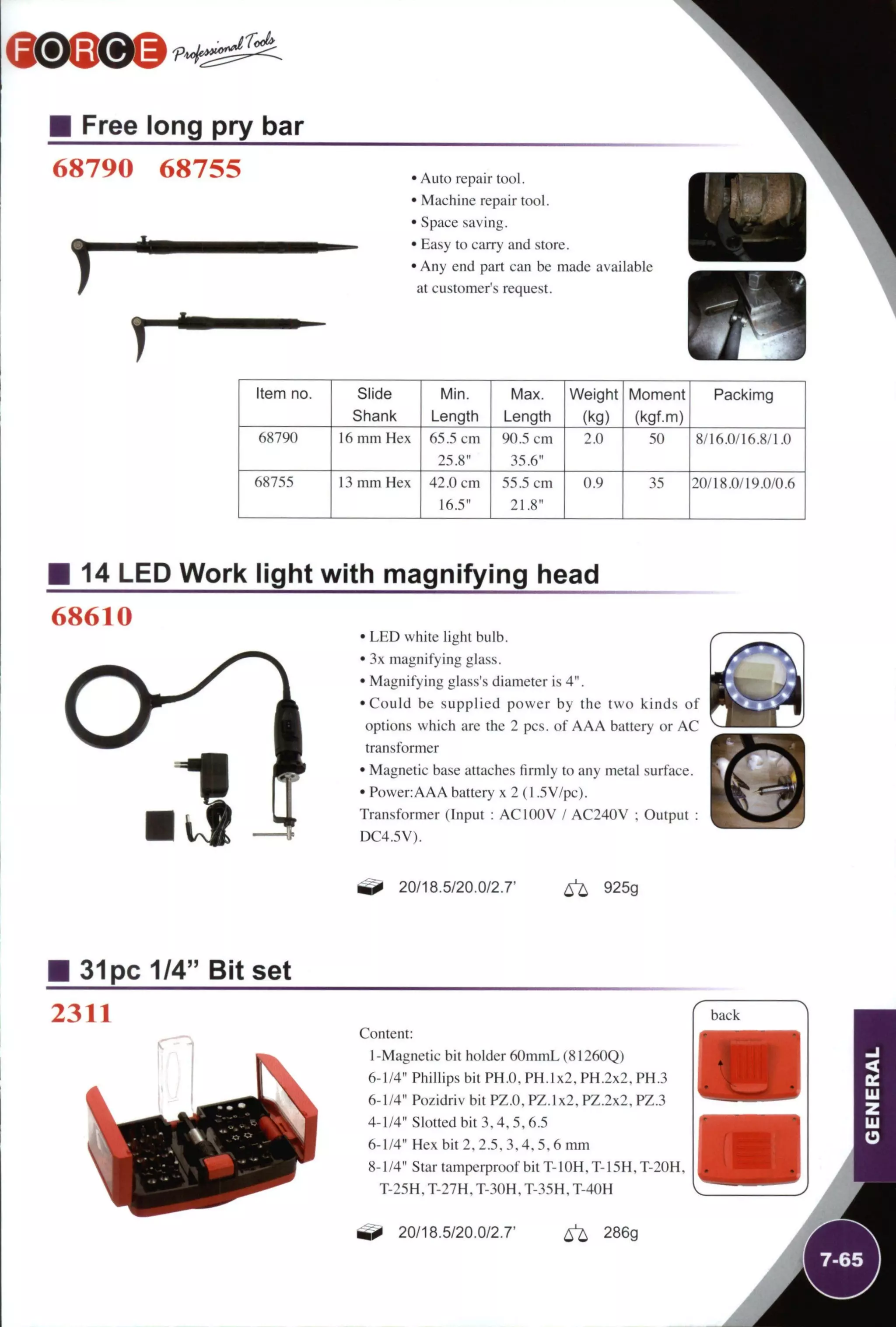 Free long pry bar
68790 68755
T
• Auto repair tool.
• Machine repair tool.
• Space saving.
• Easy to carry and store.
• Any end part can be made available
at customer's request.
1
Item no. Slide
Shank
Min.
Length
Max.
Length
Weight
(kg)
Moment
(kgf.m)
Packimg
68790 16 mm Hex 65.5 cm
25.8"
90.5 cm
35.6"
2.0 50 8/I6.0/16.8/I.0
68755 13 mm Hex 42.0 cm
16.5"
55.5 cm
21.8"
0.9 35 20/18.0/19.0/0.6
14 LED Work light with magnifying head
68610
• LED white light bulb.
• 3x magnifying glass.
• Magnifying glass's diameter is 4".
•Could be supplied power by the two kinds of
options which are the 2 pes. of AAA battery or AC
transformer
• Magnetic base attaches firmly to any metal surface.
• Power:AAA battery x 2 (1.5V/pc).
Transformer (Input : ACIOOV / AC240V ; Output :
DC4.5V).
20/18.5/20.0/2.7' ^ 925g
31pc 1/4" Bit set
2311
Content:
I-Magnetic bit holder 60mmL (81260Q)
6-1/4" Phillips bit PH.O. PH. 1x2, PH.2x2,PH.3
6-1/4" Pozidriv bit PZ.O. PZ.lx2, PZ.2x2, PZ.3
4-1/4" Slotted bit 3,4,5,6.5
6-1/4" Hex bit 2, 2.5, 3,4,5,6 mm
8-1/4" Star tamperproof bit T-1 OH, T-15H, T-20H,
T-25H, T-27H, T-30H, T-35H, T-40H
20/18.5/20.0/2.7' ^ 286g
 