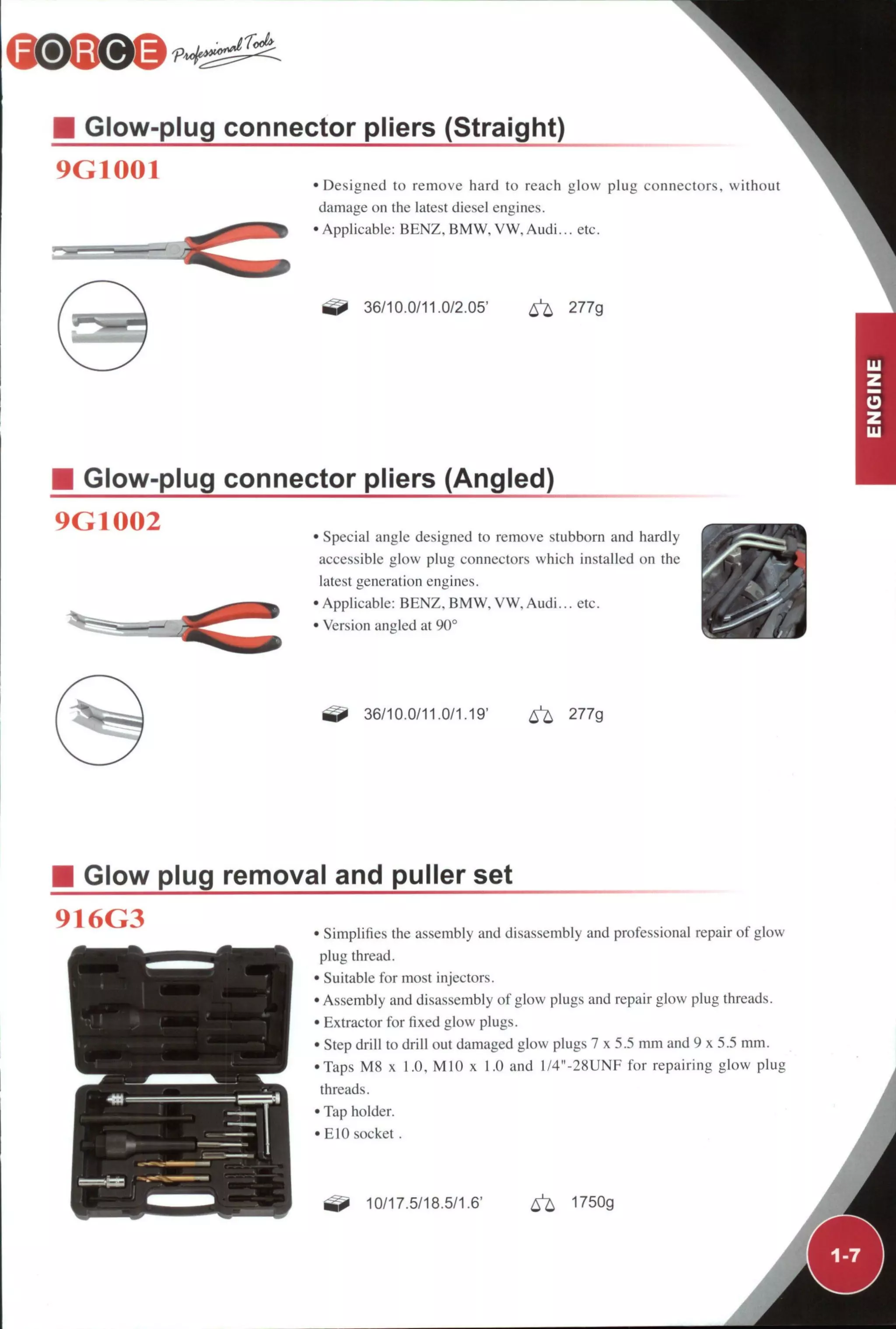 M Glow-plug connector pliers (Straight)
9G1001 • Designed to remove hard to reach glow plug connectors, without
damage on the latest diesel engines.
•Applicable: BENZ, BMW, VW, Audi... etc.
36/10.0/11.0/2.05' ^ 277g
Glow-plug connector pliers (Angled)
9G1002 • Special angle designed to remove stubborn and hardly
accessible glow plug connectors which installed on the
latest generation engines.
•Applicable: BENZ. BMW, VW. Audi... etc.
• Version angled at 90°
36/10.0/11.0/1.19' ^ 277g
Glow plug removal and puller set
916G3 • Simplifies the assembly and disassembly and professional repair of glow
plug thread.
• Suitable for most injectors.
• Assembly and disassembly of glow plugs and repair glow plug threads.
• Extractor for fixed glow plugs.
• Step drill to drill out damaged glow plugs 7 x 5.5 mm and 9 x 5.5 mm.
•Taps M8 x 1.0. MIO x 1.0 and l/4"-28UNF for repairing glow plug
threads.
• Tap holder.
• ElO socket .
10/17.5/18.5/1.6' ^ 1750g
 