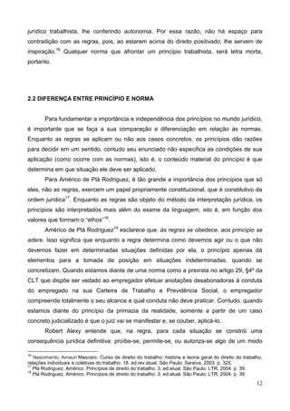 12
jurídico trabalhista, lhe conferindo autonomia. Por essa razão, não há espaço para
contradição com as regras, pois, ao estarem acima do direito positivado, lhe servem de
inspiração.16
Qualquer norma que afrontar um princípio trabalhista, será letra morta,
portanto.
2.2 DIFERENÇA ENTRE PRINCÍPIO E NORMA
Para fundamentar a importância e independência dos princípios no mundo jurídico,
é importante que se faça a sua comparação e diferenciação em relação às normas.
Enquanto as regras se aplicam ou não aos casos concretos, os princípios dão razões
para decidir em um sentido, contudo seu enunciado não especifica as condições de sua
aplicação (como ocorre com as normas), isto é, o conteúdo material do princípio é que
determina em que situação ele deve ser aplicado.
Para Américo de Plá Rodriguez, é tão grande a importância dos princípios que só
eles, não as regras, exercem um papel propriamente constitucional, que é constitutivo da
ordem jurídica17
. Enquanto as regras são objeto do método da interpretação jurídica, os
princípios são interpretados mais além do exame da linguagem, isto é, em função dos
valores que formam o “ethos”18
.
Américo de Plá Rodriguez19
esclarece que: às regras se obedece, aos princípio se
adere. Isso significa que enquanto a regra determina como devemos agir ou o que não
devemos fazer em determinadas situações definidas por ela, o princípio apenas dá
elementos para a tomada de posição em situações indeterminadas, quando se
concretizam. Quando estamos diante de uma norma como a prevista no artigo 29, §4º da
CLT que dispõe ser vedado ao empregador efetuar anotações desabonadoras à conduta
do empregado na sua Carteira de Trabalho e Previdência Social, o empregador
compreende totalmente o seu alcance e qual conduta não deve praticar. Contudo, quando
estamos diante do princípio da primazia da realidade, somente a partir de um caso
concreto judicializado é que o juiz vai se manifestar e, se couber, aplicá-lo.
Robert Alexy entende que, na regra, para cada situação se constrói uma
consequência jurídica definitiva: proíbe-se, permite-se, ou autoriza-se algo de um modo
16
Nascimento, Amauri Mascaro. Curso de direito do trabalho: história e teoria geral do direito do trabalho,
relações individuais e coletivas do trabalho. 18. ed.rev.atual. São Paulo: Saraiva, 2003. p. 325.
17
Plá Rodriguez, Américo. Princípios de direito do trabalho. 3. ed.atual. São Paulo: LTR, 2004. p. 39.
18
Plá Rodriguez, Américo. Princípios de direito do trabalho. 3. ed.atual. São Paulo: LTR, 2004. p. 39.
 