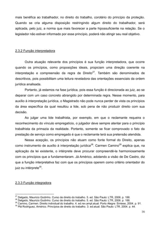 16
mais benéfica ao trabalhador, no direito do trabalho, corolário do princípio da proteção.
Quando se cria alguma disposição restringindo algum direito do trabalhador, será
aplicada, pelo juiz, a norma que mais favorecer a parte hipossuficiente na relação. Se o
legislador não estiver informado por esse princípio, poderá não atingir seu real objetivo.
2.3.2 Função interpretadora
Outra atuação relevante dos princípios é sua função interpretadora, que ocorre
quando os princípios, como proposições ideais, propiciam uma direção coerente na
interpretação e compreensão da regra de Direito27
. Também são denominados de
descritivos, pois possibilitam uma leitura reveladora das orientações essenciais da ordem
jurídica analisada.
Portanto, já estamos na fase jurídica, pois essa função é direcionada ao juiz, ao se
deparar com um caso concreto abrangido por determinada regra. Nesse momento, para
auxílio à interpretação jurídica, o Magistrado não pode nunca perder de vista os princípios
da área específica da qual resultou a lide, sob pena de não produzir direito com sua
decisão.
Ao julgar uma lide trabalhista, por exemplo, em que o reclamante requeira o
reconhecimento do vínculo empregatício, o julgador deve sempre atentar para o princípio
trabalhista da primazia da realidade. Portanto, somente se ficar comprovado o fato da
prestação de serviço como empregado é que o reclamante terá sua pretensão atendida.
Nessa acepção, os princípios não atuam como fonte formal do Direito, apenas
como instrumento de auxílio à interpretação jurídica28
. Carmen Camino29
explica que, na
aplicação da lei existente, o intérprete deve procurar compreendê-la harmoniosamente
com os princípios que a fundamentaram. Já Américo, adotando a visão de De Castro, diz
que a função interpretativa faz com que os princípios operem como critério orientador do
juiz ou intérprete30
.
2.3.3 Função integradora
27
Delgado, Mauricio Godinho. Curso de direito do trabalho. 5. ed. São Paulo: LTR, 2006. p. 188.
28
Delgado, Mauricio Godinho. Curso de direito do trabalho. 5. ed. São Paulo: LTR, 2006. p. 188.
29
Camino, Carmen. Direito individual do trabalho. 4. ed.rev.ampl.atual. Porto Alegre: Síntese, 2004. p. 91.
30
Plá Rodriguez, Américo. Princípios de direito do trabalho. 3. ed.atual. São Paulo: LTR, 2004. p. 44.
 