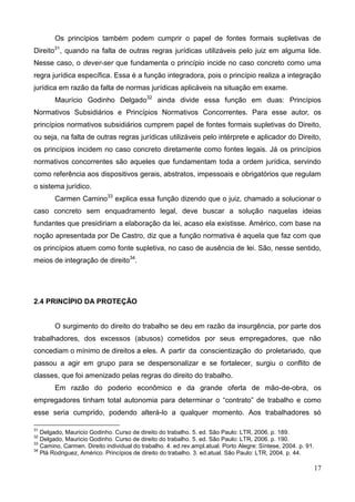 17
Os princípios também podem cumprir o papel de fontes formais supletivas de
Direito31
, quando na falta de outras regras jurídicas utilizáveis pelo juiz em alguma lide.
Nesse caso, o dever-ser que fundamenta o princípio incide no caso concreto como uma
regra jurídica específica. Essa é a função integradora, pois o princípio realiza a integração
jurídica em razão da falta de normas jurídicas aplicáveis na situação em exame.
Maurício Godinho Delgado32
ainda divide essa função em duas: Princípios
Normativos Subsidiários e Princípios Normativos Concorrentes. Para esse autor, os
princípios normativos subsidiários cumprem papel de fontes formais supletivas do Direito,
ou seja, na falta de outras regras jurídicas utilizáveis pelo intérprete e aplicador do Direito,
os princípios incidem no caso concreto diretamente como fontes legais. Já os princípios
normativos concorrentes são aqueles que fundamentam toda a ordem jurídica, servindo
como referência aos dispositivos gerais, abstratos, impessoais e obrigatórios que regulam
o sistema jurídico.
Carmen Camino33
explica essa função dizendo que o juiz, chamado a solucionar o
caso concreto sem enquadramento legal, deve buscar a solução naquelas ideias
fundantes que presidiriam a elaboração da lei, acaso ela existisse. Américo, com base na
noção apresentada por De Castro, diz que a função normativa é aquela que faz com que
os princípios atuem como fonte supletiva, no caso de ausência de lei. São, nesse sentido,
meios de integração de direito34
.
2.4 PRINCÍPIO DA PROTEÇÃO
O surgimento do direito do trabalho se deu em razão da insurgência, por parte dos
trabalhadores, dos excessos (abusos) cometidos por seus empregadores, que não
concediam o mínimo de direitos a eles. A partir da conscientização do proletariado, que
passou a agir em grupo para se despersonalizar e se fortalecer, surgiu o conflito de
classes, que foi amenizado pelas regras do direito do trabalho.
Em razão do poderio econômico e da grande oferta de mão-de-obra, os
empregadores tinham total autonomia para determinar o “contrato” de trabalho e como
esse seria cumprido, podendo alterá-lo a qualquer momento. Aos trabalhadores só
31
Delgado, Mauricio Godinho. Curso de direito do trabalho. 5. ed. São Paulo: LTR, 2006. p. 189.
32
Delgado, Mauricio Godinho. Curso de direito do trabalho. 5. ed. São Paulo: LTR, 2006. p. 190.
33
Camino, Carmen. Direito individual do trabalho. 4. ed.rev.ampl.atual. Porto Alegre: Síntese, 2004. p. 91.
34
Plá Rodriguez, Américo. Princípios de direito do trabalho. 3. ed.atual. São Paulo: LTR, 2004. p. 44.
 