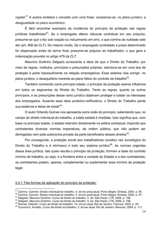 19
capital.41
A autora sintetiza o conceito com uma frase: compensa-se, no plano jurídico, a
desigualdade no plano econômico.
É fácil encontrar exemplos da incidência do princípio da proteção nas regras
jurídicas trabalhistas42
. Se o empregado alterar cláusula contratual em seu prejuízo,
presume-se que o fez sob coação ou induzimento em erro, o que comina de nulidade este
ato (art. 468 da CLT). Do mesmo modo, Se o empregado contratado a prazo determinado
for dispensado antes do termo final, presume-se prejuízo ao trabalhador, o que gera a
indenização prevista no artigo 479 da CLT.
Maurício Godinho Delgado acrescenta a ideia de que o Direito do Trabalho, por
meio de regras, institutos, princípios e presunções próprias, estrutura-se em uma teia de
proteção à parte hipossuficiente na relação empregatícia. Esse sistema visa corrigir, no
plano jurídico, o desequilíbrio inerente ao plano fático do contrato de trabalho43
.
Também conhecido como princípio tutelar, o princípio da proteção exerce influência
em todos os segmentos do Direito do Trabalho. Tanto as regras, quanto os outros
princípios, e as presunções desse ramo jurídico objetivam proteger e tutelar os interesses
dos empregados. Ausente essa ideia protetivo-retificadora, o Direito do Trabalho perde
sua essência e deixa de existir44
.
O autor Orlando Gomes nos apresenta outra visão do princípio, salientando que, no
campo do direito individual do trabalho, a tutela estatal é imediata. Isso significa que, com
base no princípio tutelar, o estado intervém diretamente na esfera contratual, impondo aos
contratantes diversas normas imperativas, de ordem pública, que não podem ser
derrogadas nem pela autonomia privada da parte beneficiária desses direitos45
.
Por conseguinte, a proteção social aos trabalhadores constitui raiz sociológica do
Direito do Trabalho e é intrínseco a todo seu sistema jurídico46
. As normas cogentes
dessa área jurídica, das quais resulta o princípio da proteção, formam a base do contrato
mínimo de trabalho, ou seja, é a fronteira entre a vontade do Estado e a dos contratantes;
os contratantes podem, apenas, complementar ou suplementar esse mínimo de proteção
legal.
2.4.1 Três formas de aplicação do princípio da proteção:
41
Camino, Carmen. Direito individual do trabalho. 4. ed.rev.ampl.atual. Porto Alegre: Síntese, 2004. p. 95.
42
Camino, Carmen. Direito individual do trabalho. 4. ed.rev.ampl.atual. Porto Alegre: Síntese, 2004. p. 97.
43
Delgado, Mauricio Godinho. Curso de direito do trabalho. 5. ed. São Paulo: LTR, 2006. p. 198.
44
Delgado, Mauricio Godinho. Curso de direito do trabalho. 5. ed. São Paulo: LTR, 2006. p. 198.
45
Gomes, Orlando. Curso de direito do trabalho. 16. ed.rev.atual. Rio de Janeiro: Forense, 2003. p. 20.
46
Sussekind, Arnaldo. Curso de direito do trabalho. 2. ed.rev.atual. Rio de Janeiro: Renovar, 2004. p. 111.
 