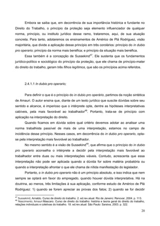 20
Embora se saiba que, em decorrência de sua importância histórica e fundante no
Direito do Trabalho, o princípio da proteção seja elemento influenciador de qualquer
norma, princípio, ou instituto jurídico desse ramo, trataremos, aqui, de sua atuação
concreta. Para tanto, adotaremos os ensinamentos de Américo de Plá Rodriguez, visão
majoritária, que divide a aplicação desse princípio em três corolários: princípio do in dubio
pro operario; princípio da norma mais benéfica; e princípio da situação mais benéfica.
Essa também é a concepção de Sussekind47
. Ele sustenta que os fundamentos
jurídico-político e sociológico do princípio da proteção, que ele chama de princípio-mater
do direito do trabalho, geram três filhos legítimos, que são os princípios acima referidos.
2.4.1.1 In dubio pro operario;
Para definir o que é o princípio do in dubio pro operário, partimos da noção sintética
de Amauri. O autor ensina que, diante de um texto jurídico que suscite dúvidas sobre seu
sentido e alcance, é imperioso que o intérprete opte, dentre as hipóteses interpretativas
cabíveis, pela mais favorável ao trabalhador48
. Portanto, trata-se de princípio com
aplicação na interpretação do direito.
Quando ficamos em dúvida sobre qual critério devemos adotar ao analisar uma
norma trabalhista passível de mais de uma interpretação, estamos no campo de
incidência desse princípio. Nesses casos, em decorrência do in dubio pro operario, opta-
se pela interpretação mais favorável ao trabalhador.
No mesmo sentido é a visão de Sussekind49
, que afirma que o princípio do in dubio
pro operario aconselha o intérprete a decidir pela interpretação mais favorável ao
trabalhador entre duas ou mais interpretações viáveis. Contudo, acrescenta que essa
interpretação não pode ser aplicada quando a dúvida for sobre matéria probatória ou
quando a interpretação afrontar o que ele chama de nítida manifestação do legislador.
Portanto, o in dubio pro operario não é um princípio absoluto, e isso indica que nem
sempre se optará em favor do empregado, quando houver dúvida interpretativa. Há na
doutrina, ao menos, três limitações à sua aplicação, conforme estudo de Américo de Plá
Rodriguez: 1) quando se forem apreciar as provas dos fatos; 2) quando se for decidir
47
Sussekind, Arnaldo. Curso de direito do trabalho. 2. ed.rev.atual. Rio de Janeiro: Renovar, 2004. p. 113.
48
Nascimento, Amauri Mascaro. Curso de direito do trabalho: história e teoria geral do direito do trabalho,
relações individuais e coletivas do trabalho. 18. ed.rev.atual. São Paulo: Saraiva, 2003. p. 322.
 