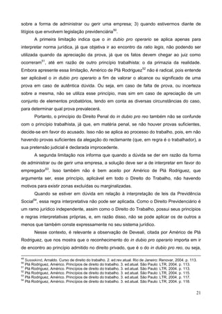 21
sobre a forma de administrar ou gerir uma empresa; 3) quando estivermos diante de
litígios que envolvem legislação previdenciária50
.
A primeira limitação indica que o in dubio pro operario se aplica apenas para
interpretar norma jurídica, já que objetiva ir ao encontro da ratio legis, não podendo ser
utilizada quando da apreciação da prova, já que os fatos devem chegar ao juiz como
ocorreram51
, até em razão de outro princípio trabalhista: o da primazia da realidade.
Embora apresente essa limitação, Américo de Plá Rodriguez52
não é radical, pois entende
ser aplicável o in dubio pro operario a fim de valorar o alcance ou significado de uma
prova em caso de autêntica dúvida. Ou seja, em caso de falta de prova, ou incerteza
sobre a mesma, não se utiliza esse princípio, mas sim em caso de apreciação de um
conjunto de elementos probatórios, tendo em conta as diversas circunstâncias do caso,
para determinar qual prova prevalecerá.
Portanto, o princípio do Direito Penal do in dubio pro reo também não se confunde
com o princípio trabalhista, já que, em matéria penal, se não houver provas suficientes,
decide-se em favor do acusado. Isso não se aplica ao processo do trabalho, pois, em não
havendo provas suficientes da alegação do reclamante (que, em regra é o trabalhador), a
sua pretensão judicial é declarada improcedente.
A segunda limitação nos informa que quando a dúvida se der em razão da forma
de administrar ou de gerir uma empresa, a solução deve ser a de interpretar em favor do
empregador53
. Isso também não é bem aceito por Américo de Plá Rodriguez, que
argumenta ser, esse princípio, aplicável em todo o Direito do Trabalho, não havendo
motivos para existir zonas excluídas ou marginalizadas.
Quando se estiver em dúvida em relação à interpretação de leis da Previdência
Social54
, essa regra interpretativa não pode ser aplicada. Como o Direito Previdenciário é
um ramo jurídico independente, assim como o Direito do Trabalho, possui seus princípios
e regras interpretativas próprias, e, em razão disso, não se pode aplicar os de outros a
menos que também conste expressamente no seu sistema jurídico.
Nesse contexto, é relevante a observação de Deveali, citada por Américo de Plá
Rodriguez, que nos mostra que o reconhecimento do in dubio pro operario importa em ir
de encontro ao princípio admitido no direito privado, que é o do in dubio pro reo, ou seja,
49
Sussekind, Arnaldo. Curso de direito do trabalho. 2. ed.rev.atual. Rio de Janeiro: Renovar, 2004. p. 113.
50
Plá Rodriguez, Américo. Princípios de direito do trabalho. 3. ed.atual. São Paulo: LTR, 2004. p. 113.
51
Plá Rodriguez, Américo. Princípios de direito do trabalho. 3. ed.atual. São Paulo: LTR, 2004. p. 113.
52
Plá Rodriguez, Américo. Princípios de direito do trabalho. 3. ed.atual. São Paulo: LTR, 2004. p. 115.
53
Plá Rodriguez, Américo. Princípios de direito do trabalho. 3. ed.atual. São Paulo: LTR, 2004. p. 117.
54
Plá Rodriguez, Américo. Princípios de direito do trabalho. 3. ed.atual. São Paulo: LTR, 2004. p. 118.
 