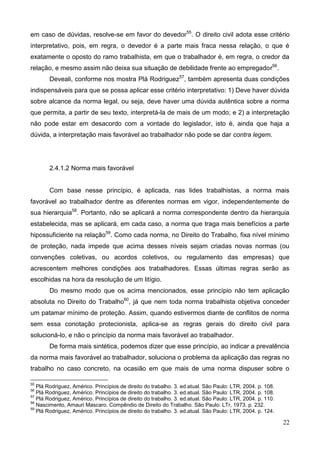 22
em caso de dúvidas, resolve-se em favor do devedor55
. O direito civil adota esse critério
interpretativo, pois, em regra, o devedor é a parte mais fraca nessa relação, o que é
exatamente o oposto do ramo trabalhista, em que o trabalhador é, em regra, o credor da
relação, e mesmo assim não deixa sua situação de debilidade frente ao empregador56
.
Deveali, conforme nos mostra Plá Rodriguez57
, também apresenta duas condições
indispensáveis para que se possa aplicar esse critério interpretativo: 1) Deve haver dúvida
sobre alcance da norma legal, ou seja, deve haver uma dúvida autêntica sobre a norma
que permita, a partir de seu texto, interpretá-la de mais de um modo; e 2) a interpretação
não pode estar em desacordo com a vontade do legislador, isto é, ainda que haja a
dúvida, a interpretação mais favorável ao trabalhador não pode se dar contra legem.
2.4.1.2 Norma mais favorável
Com base nesse princípio, é aplicada, nas lides trabalhistas, a norma mais
favorável ao trabalhador dentre as diferentes normas em vigor, independentemente de
sua hierarquia58
. Portanto, não se aplicará a norma correspondente dentro da hierarquia
estabelecida, mas se aplicará, em cada caso, a norma que traga mais benefícios a parte
hipossuficiente na relação59
. Como cada norma, no Direito do Trabalho, fixa nível mínimo
de proteção, nada impede que acima desses níveis sejam criadas novas normas (ou
convenções coletivas, ou acordos coletivos, ou regulamento das empresas) que
acrescentem melhores condições aos trabalhadores. Essas últimas regras serão as
escolhidas na hora da resolução de um litígio.
Do mesmo modo que os acima mencionados, esse princípio não tem aplicação
absoluta no Direito do Trabalho60
, já que nem toda norma trabalhista objetiva conceder
um patamar mínimo de proteção. Assim, quando estivermos diante de conflitos de norma
sem essa conotação protecionista, aplica-se as regras gerais do direito civil para
solucioná-lo, e não o princípio da norma mais favorável ao trabalhador.
De forma mais sintética, podemos dizer que esse princípio, ao indicar a prevalência
da norma mais favorável ao trabalhador, soluciona o problema da aplicação das regras no
trabalho no caso concreto, na ocasião em que mais de uma norma dispuser sobre o
55
Plá Rodriguez, Américo. Princípios de direito do trabalho. 3. ed.atual. São Paulo: LTR, 2004. p. 108.
56
Plá Rodriguez, Américo. Princípios de direito do trabalho. 3. ed.atual. São Paulo: LTR, 2004. p. 108.
57
Plá Rodriguez, Américo. Princípios de direito do trabalho. 3. ed.atual. São Paulo: LTR, 2004. p. 110.
58
Nascimento, Amauri Mascaro. Compêndio de Direito do Trabalho. São Paulo: LTr, 1973. p. 232.
59
Plá Rodriguez, Américo. Princípios de direito do trabalho. 3. ed.atual. São Paulo: LTR, 2004. p. 124.
 