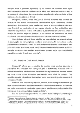 24
(atuação sobre o processo legislativo); 2) no contexto de confronto entre regras
concorrentes (atuação sobre a escolha de qual norma a ser aplicada ao caso concreto); 3)
no contexto de interpretação das regras jurídicas (atuação sobre a hermenêutica jurídica,
realizada pelos operadores do direito).
Divergimos, contudo, desse autor, pois o princípio da norma mais benéfica tem
atuação, de fato, apenas no contexto de confronto entre regras concorrentes, atuando
como critério de preferência ou de escolha para eleger a regra prevalecente, por ser a
mais favorável ao trabalhador. A sua suposta atuação na fase pré-jurídica, para
determinar o legislador na hora da confecção da lei, se confunde com uma visão ampla da
atuação do princípio amplo da proteção. E sua atuação na interpretação de norma
incidente no caso concreto se confunde com o princípio do in dubio pro oprerario.
Outra limitação relevante desse princípio, que ocorrerá ainda que se aceite a teoria
da acumulação, é a manutenção da coesão da ordem jurídica. No momento da escolha
pela norma mais favorável, o jurista não pode comprometer o caráter sistemático do ramo
jurídico do Direito do Trabalho, isto é, não pode pinçar regras casuisticamente, de modo a
acumular regramento mais favorável ao empregado de modo a criar nova ordem jurídica
provisória, em razão de cada caso concreto68
.
2.4.1.3 Situação ou Condição mais benéfica.
Sussekind69
afirma que o princípio da condição mais benéfica determina a
prevalência das condições mais vantajosas para o trabalhador, ajustadas tanto no
contrato individual de trabalho quanto decorrentes do regulamento da empresa, mesmo
que surja norma jurídica imperativa prescrevendo menor nível de proteção. Essa
condição, contudo, não pode ser incompatível com o ordenamento jurídico, sob pena de
ser desconsiderada.
Para que esse princípio seja aplicado, Américo de Plá Rodriguez acrescenta que
deve existir uma situação concreta mais benéfica previamente reconhecida e outra nova,
que venha em prejuízo do trabalhador. Nesse caso, o princípio da condição mais benéfica
informa que deve ser respeitada a situação pretérita70
.
São três os requisitos apresentados por Américo de Plá Rodriguez71
, citando Ojeda
68
Delgado, Mauricio Godinho. Curso de direito do trabalho. 5. ed. São Paulo: LTR, 2006. p. 200.
69
Sussekind, Arnaldo. Curso de direito do trabalho. 2. ed.rev.atual. Rio de Janeiro: Renovar, 2004. p. 114.
70
Plá Rodriguez, Américo. Princípios de direito do trabalho. 3. ed.atual. São Paulo: LTR, 2004. p. 131.
71
Plá Rodriguez, Américo. Princípios de direito do trabalho. 3. ed.atual. São Paulo: LTR, 2004. p. 133.
 