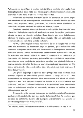 25
Avilés, para que se configure a condição mais benéfica e possibilite a invocação dessa
disposição protetiva. Deste modo, caso não esteja presente algum desses requisitos, não
estaremos, de fato, diante de situação concreta mais benéfica.
Inicialmente, as condições de trabalho devem ser entendidas em sentido amplo,
pois também se incluem as condições que se concedem no trabalho realizado por conta
alheia, como alojamento, bolsas, gratificações, etc. Contudo, meras expectativas de
direito, interinidades ou condições de negociação não estão inclusas.
Deve haver, por óbvio, uma condição pretérita mais benéfica. Isso determina que a
relação de trabalho tenha nascido sob a aplicação da antiga disposição e que tenha se
alterado no curso da vigência contratual. Disso decorre que novos trabalhadores,
admitidos na empresa após a alteração dessa situação, não têm legitimidade para
requererem situação pretérita da qual não usufruíram.
Por fim, o último requisito indica a necessidade de que a situação mais benéfica
tenha sido reconhecida ao trabalhador. Exige-se, portanto, que o trabalhador tenha
preenchido os requisitos necessários para o nascimento do direito previsto na condição
antiga, caso contrário, se isso não for cumprido sequer uma vez, exclui-se essa condição.
Se a empresa, por exemplo, oferece um “benefício” maternidade (ou paternidade) de
determinado valor, bastando que a pessoa possua filho menor de idade, os trabalhadores
que estiverem nessa condição não deixarão de perceber esse adicional ainda que a
empresa cancele o benefício. Contudo, se algum empregado apenas conceber um filho
após o cancelamento, não poderá pleitear esse valor, ainda que fosse empregado à
época de sua vigência.
Uma grande segurança da aplicação desse princípio nos casos concretos é sua
existência expressa no ordenamento jurídico brasileiro. O artigo 468 da CLT trata
expressamente da alteração contratual lesiva ao trabalhador, que resulta em situação
prejudicial a ele: “Nos contratos individuais de trabalho só é lícita a alteração das
respectivas condições por mútuo consentimento, e ainda assim desde que não resultem,
direta ou indiretamente, prejuízos ao empregado, sob pena de nulidade da cláusula
infringente desta garantia.”
É importante, ainda, observar que apenas são condições mais benéficas aquelas
que tiverem sido estabelecidas com esse caráter de forma definitiva. As condições que,
expressa ou tacitamente, tiverem sido outorgadas provisoriamente não podem ser
consideradas para aplicação desse princípio72
.
72
Plá Rodriguez, Américo. Princípios de direito do trabalho. 3. ed.atual. São Paulo: LTR, 2004. p. 138.
 