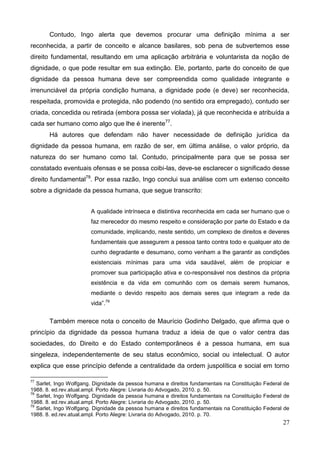 27
Contudo, Ingo alerta que devemos procurar uma definição mínima a ser
reconhecida, a partir de conceito e alcance basilares, sob pena de subvertemos esse
direito fundamental, resultando em uma aplicação arbitrária e voluntarista da noção de
dignidade, o que pode resultar em sua extinção. Ele, portanto, parte do conceito de que
dignidade da pessoa humana deve ser compreendida como qualidade integrante e
irrenunciável da própria condição humana, a dignidade pode (e deve) ser reconhecida,
respeitada, promovida e protegida, não podendo (no sentido ora empregado), contudo ser
criada, concedida ou retirada (embora possa ser violada), já que reconhecida e atribuída a
cada ser humano como algo que lhe é inerente77
.
Há autores que defendam não haver necessidade de definição jurídica da
dignidade da pessoa humana, em razão de ser, em última análise, o valor próprio, da
natureza do ser humano como tal. Contudo, principalmente para que se possa ser
constatado eventuais ofensas e se possa coibi-las, deve-se esclarecer o significado desse
direito fundamental78
. Por essa razão, Ingo conclui sua análise com um extenso conceito
sobre a dignidade da pessoa humana, que segue transcrito:
A qualidade intrínseca e distintiva reconhecida em cada ser humano que o
faz merecedor do mesmo respeito e consideração por parte do Estado e da
comunidade, implicando, neste sentido, um complexo de direitos e deveres
fundamentais que assegurem a pessoa tanto contra todo e qualquer ato de
cunho degradante e desumano, como venham a lhe garantir as condições
existenciais mínimas para uma vida saudável, além de propiciar e
promover sua participação ativa e co-responsável nos destinos da própria
existência e da vida em comunhão com os demais serem humanos,
mediante o devido respeito aos demais seres que integram a rede da
vida”.79
Também merece nota o conceito de Maurício Godinho Delgado, que afirma que o
princípio da dignidade da pessoa humana traduz a ideia de que o valor centra das
sociedades, do Direito e do Estado contemporâneos é a pessoa humana, em sua
singeleza, independentemente de seu status econômico, social ou intelectual. O autor
explica que esse princípio defende a centralidade da ordem juspolítica e social em torno
77
Sarlet, Ingo Wolfgang. Dignidade da pessoa humana e direitos fundamentais na Constituição Federal de
1988. 8. ed.rev.atual.ampl. Porto Alegre: Livraria do Advogado, 2010. p. 50.
78
Sarlet, Ingo Wolfgang. Dignidade da pessoa humana e direitos fundamentais na Constituição Federal de
1988. 8. ed.rev.atual.ampl. Porto Alegre: Livraria do Advogado, 2010. p. 50.
79
Sarlet, Ingo Wolfgang. Dignidade da pessoa humana e direitos fundamentais na Constituição Federal de
1988. 8. ed.rev.atual.ampl. Porto Alegre: Livraria do Advogado, 2010. p. 70.
 