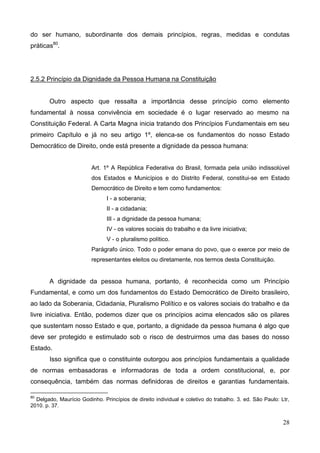 28
do ser humano, subordinante dos demais princípios, regras, medidas e condutas
práticas80
.
2.5.2 Princípio da Dignidade da Pessoa Humana na Constituição
Outro aspecto que ressalta a importância desse princípio como elemento
fundamental à nossa convivência em sociedade é o lugar reservado ao mesmo na
Constituição Federal. A Carta Magna inicia tratando dos Princípios Fundamentais em seu
primeiro Capítulo e já no seu artigo 1º, elenca-se os fundamentos do nosso Estado
Democrático de Direito, onde está presente a dignidade da pessoa humana:
Art. 1º A República Federativa do Brasil, formada pela união indissolúvel
dos Estados e Municípios e do Distrito Federal, constitui-se em Estado
Democrático de Direito e tem como fundamentos:
I - a soberania;
II - a cidadania;
III - a dignidade da pessoa humana;
IV - os valores sociais do trabalho e da livre iniciativa;
V - o pluralismo político.
Parágrafo único. Todo o poder emana do povo, que o exerce por meio de
representantes eleitos ou diretamente, nos termos desta Constituição.
A dignidade da pessoa humana, portanto, é reconhecida como um Princípio
Fundamental, e como um dos fundamentos do Estado Democrático de Direito brasileiro,
ao lado da Soberania, Cidadania, Pluralismo Político e os valores sociais do trabalho e da
livre iniciativa. Então, podemos dizer que os princípios acima elencados são os pilares
que sustentam nosso Estado e que, portanto, a dignidade da pessoa humana é algo que
deve ser protegido e estimulado sob o risco de destruirmos uma das bases do nosso
Estado.
Isso significa que o constituinte outorgou aos princípios fundamentais a qualidade
de normas embasadoras e informadoras de toda a ordem constitucional, e, por
consequência, também das normas definidoras de direitos e garantias fundamentais.
80
Delgado, Maurício Godinho. Princípios de direito individual e coletivo do trabalho. 3. ed. São Paulo: Ltr,
2010. p. 37.
 