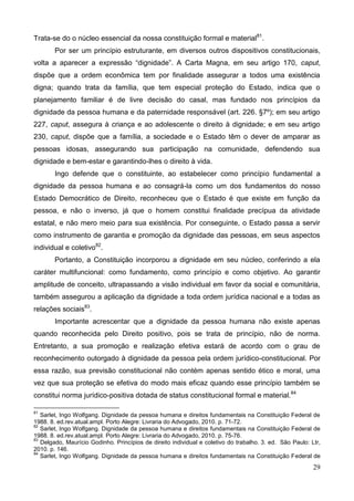 29
Trata-se do o núcleo essencial da nossa constituição formal e material81
.
Por ser um princípio estruturante, em diversos outros dispositivos constitucionais,
volta a aparecer a expressão “dignidade”. A Carta Magna, em seu artigo 170, caput,
dispõe que a ordem econômica tem por finalidade assegurar a todos uma existência
digna; quando trata da família, que tem especial proteção do Estado, indica que o
planejamento familiar é de livre decisão do casal, mas fundado nos princípios da
dignidade da pessoa humana e da paternidade responsável (art. 226. §7º); em seu artigo
227, caput, assegura à criança e ao adolescente o direito à dignidade; e em seu artigo
230, caput, dispõe que a família, a sociedade e o Estado têm o dever de amparar as
pessoas idosas, assegurando sua participação na comunidade, defendendo sua
dignidade e bem-estar e garantindo-lhes o direito à vida.
Ingo defende que o constituinte, ao estabelecer como princípio fundamental a
dignidade da pessoa humana e ao consagrá-la como um dos fundamentos do nosso
Estado Democrático de Direito, reconheceu que o Estado é que existe em função da
pessoa, e não o inverso, já que o homem constitui finalidade precípua da atividade
estatal, e não mero meio para sua existência. Por conseguinte, o Estado passa a servir
como instrumento de garantia e promoção da dignidade das pessoas, em seus aspectos
individual e coletivo82
.
Portanto, a Constituição incorporou a dignidade em seu núcleo, conferindo a ela
caráter multifuncional: como fundamento, como princípio e como objetivo. Ao garantir
amplitude de conceito, ultrapassando a visão individual em favor da social e comunitária,
também assegurou a aplicação da dignidade a toda ordem jurídica nacional e a todas as
relações sociais83
.
Importante acrescentar que a dignidade da pessoa humana não existe apenas
quando reconhecida pelo Direito positivo, pois se trata de princípio, não de norma.
Entretanto, a sua promoção e realização efetiva estará de acordo com o grau de
reconhecimento outorgado à dignidade da pessoa pela ordem jurídico-constitucional. Por
essa razão, sua previsão constitucional não contém apenas sentido ético e moral, uma
vez que sua proteção se efetiva do modo mais eficaz quando esse princípio também se
constitui norma jurídico-positiva dotada de status constitucional formal e material.84
81
Sarlet, Ingo Wolfgang. Dignidade da pessoa humana e direitos fundamentais na Constituição Federal de
1988. 8. ed.rev.atual.ampl. Porto Alegre: Livraria do Advogado, 2010. p. 71-72.
82
Sarlet, Ingo Wolfgang. Dignidade da pessoa humana e direitos fundamentais na Constituição Federal de
1988. 8. ed.rev.atual.ampl. Porto Alegre: Livraria do Advogado, 2010. p. 75-76.
83
Delgado, Maurício Godinho. Princípios de direito individual e coletivo do trabalho. 3. ed. São Paulo: Ltr,
2010. p. 146.
84
Sarlet, Ingo Wolfgang. Dignidade da pessoa humana e direitos fundamentais na Constituição Federal de
 
