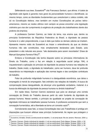 31
Defendendo sua tese, Sussekind89
cita Francesco Santoni, que afirma: A tutela da
dignidade está ligada à garantia mais geral da personalidade humana e identificada, ao
mesmo tempo, como as liberdades fundamentais que caracterizam o status civitalis, não
só na Constituição italiana, mas também em muitas Constituições de países latino-
americanos, mesmo se nestes últimos nem sempre se possa encontrar uma legislação
ordinária que vise dar cumprimento à exigência de proteção dos trabalhadores diante dos
poderes da empresa.
A professora Carmen Camino, ao tratar do tema, nos ensina que, dentre os
princípios fundamentais da República Federativa do Brasil, a dignidade da pessoa
humana é o valor preponderante, e que é dela que todos os demais valores se irradiam.
Apresenta mesma visão de Sussekind ao trazer o entendimento de que os direitos
humanos não são constituídos, mas simplesmente declarados pelo Estado, pois
preexistem e são naturais aos povos: “são declarados para serem recordados” (frase de
Manuel Gonçalves Ferreira Filho)90
.
Embora a Constituição não tenha disposto sobre os princípios informadores do
Direito do Trabalho, como o fez em relação à seguridade social (artigo 194), é
inquestionável a aplicação do princípio da dignidade da pessoa humana nas relações de
trabalho. Deste modo, a dignidade do trabalhador, como ser humano, deve ter profunda
ressonância na intepretação e aplicação das normas legais e das condições contratuais
de trabalho.
Fator de profunda indignidade humana é a desigualdade econômica, que deixa o
empregado à mercê do empregador, fato ordinário nas relações de trabalho. A busca de
compensação dessa desigualdade, de alcançar uma igualdade verdadeira, material, é a
busca da efetivação da dignidade da pessoa humana no âmbito trabalhista91
.
Em razão disso, Carmen Camino esclarece que para se alcançar uma correta
concepção do Direito do Trabalho deve-se partir do valor fundante da dignidade da
pessoa humana. Nesse sentido, o princípio da igualdade se projeta da concepção de
dignidade intrínseca ao trabalhador pessoa humana. A professora acrescenta que sem a
concepção humanística, até a liberdade se torna um conceito vazio92
.
Corroborando esse fato, a nossa Consolidação das Leis Trabalhistas é pródiga em
disposições que buscam efetivar esse princípio fundamental. As regras que protegem o
89
Sussekind, Arnaldo. Direito constitucional do trabalho. 3. ed.ampl.atual. Rio de Janeiro: Renovar, 2004. p.
66.
90
Camino, Carmen. Direito individual do trabalho. 4. ed.rev.ampl.atual. Porto Alegre: Síntese, 2004. p. 92.
91
Camino, Carmen. Direito individual do trabalho. 4. ed.rev.ampl.atual. Porto Alegre: Síntese, 2004. p. 94.
92
Camino, Carmen. Direito individual do trabalho. 4. ed.rev.ampl.atual. Porto Alegre: Síntese, 2004. p. 94.
 