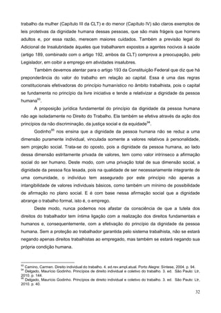 32
trabalho da mulher (Capítulo III da CLT) e do menor (Capítulo IV) são claros exemplos de
leis protetivas da dignidade humana dessas pessoas, que são mais frágeis que homens
adultos e, por essa razão, merecem maiores cuidados. Também a previsão legal do
Adicional de Insalubridade àqueles que trabalharem expostos a agentes nocivos à saúde
(artigo 189, combinado com o artigo 192, ambos da CLT) comprova a preocupação, pelo
Legislador, em coibir a emprego em atividades insalubres.
Também devemos atentar para o artigo 193 da Constituição Federal que diz que há
preponderância do valor do trabalho em relação ao capital. Essa é uma das regras
constitucionais efetivadoras do princípio humanístico no âmbito trabalhista, pois o capital
se fundamenta no princípio da livre iniciativa e tende a relativizar a dignidade da pessoa
humana93
.
A proposição jurídica fundamental do princípio da dignidade da pessoa humana
não age isoladamente no Direito do Trabalho. Ela também se efetiva através da ação dos
princípios da não discriminação, da justiça social e da equidade94
.
Godinho95
nos ensina que a dignidade da pessoa humana não se reduz a uma
dimensão puramente individual, vinculada somente a valores relativos à personalidade,
sem projeção social. Trata-se do oposto, pois a dignidade da pessoa humana, ao lado
dessa dimensão estritamente privada de valores, tem como valor intrínseco a afirmação
social do ser humano. Deste modo, com uma privação total de sua dimensão social, a
dignidade da pessoa fica lesada, pois na qualidade de ser necessariamente integrante de
uma comunidade, o indivíduo tem assegurado por este princípio não apenas a
intangibilidade de valores individuais básicos, como também um mínimo de possibilidade
de afirmação no plano social. E é com base nessa afirmação social que a dignidade
abrange o trabalho formal, isto é, o emprego.
Deste modo, nunca podemos nos afastar da consciência de que a tutela dos
direitos do trabalhador tem íntima ligação com a realização dos direitos fundamentais e
humanos e, consequentemente, com a efetivação do princípio da dignidade da pessoa
humana. Sem a proteção ao trabalhador garantida pelo sistema trabalhista, não se estará
negando apenas direitos trabalhistas ao empregado, mas também se estará negando sua
própria condição humana.
93
Camino, Carmen. Direito individual do trabalho. 4. ed.rev.ampl.atual. Porto Alegre: Síntese, 2004. p. 94.
94
Delgado, Maurício Godinho. Princípios de direito individual e coletivo do trabalho. 3. ed. São Paulo: Ltr,
2010. p. 144.
95
Delgado, Maurício Godinho. Princípios de direito individual e coletivo do trabalho. 3. ed. São Paulo: Ltr,
2010. p. 40.
 