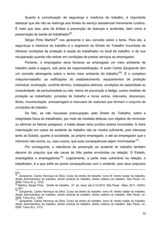 34
Quanto à conceituação de segurança e medicina do trabalho, é importante
destacar que ele não se restringe aos limites do serviço assistencial meramente curativo.
É mais que isso, pois dá ênfase à prevenção de doenças e acidentes, bem como à
preservação de saúde do trabalhador98
.
Sérgio Pinto Martins99
nos apresenta o seu conceito sobre o tema. Para ele, a
segurança e medicina do trabalho é o segmento do Direito do Trabalho incumbido de
oferecer condições de proteção à saúde do trabalhador no local de trabalho, e de sua
recuperação quando não estiver em condições de prestar serviços ao empregador.
Portanto, o empregador deve fornecer ao empregado um meio ambiente de
trabalho sadio e seguro, sob pena de responsabilização. O autor Carlos Zangrando tem
um conceito abrangente sobre o termo meio ambiente do trabalho100
: É o complexo
máquina-trabalho: as edificações do estabelecimento, equipamentos de proteção
individual, iluminação, conforto térmico, instalações elétricas, condições de salubridade ou
insalubridade, de periculosidade ou não, meios de prevenção à fadiga, outras medidas de
proteção ao trabalhador, jornadas de trabalho e horas extras, intervalos, descansos,
férias, movimentação, armazenagem e manuseio de materiais que formam o conjunto de
condições de trabalho.
De fato, se não houvesse preocupação, pelo Direito do Trabalho, sobre a
integridade física do trabalhador, por meio de medidas efetivas com objetivo de minimizar
ou eliminar os fatores perigosos, a tutela desse ramo jurídico estaria incompleta. A mera
indenização em casos de acidente do trabalho não se mostra suficiente, pois interessa
tanto ao Estado, quanto à sociedade, ao próprio empregado, e até ao empregador que o
infortúnio não ocorra, ou, caso ocorra, que suas consequências sejam minimizadas101
.
Por conseguinte, a relevância da prevenção ao acidente do trabalho também
decorre do prejuízo que ele causa às três partes envolvidas na relação: O Estado,
empregados e empregadores102
. Logicamente, a parte mais vulnerável na relação, o
trabalhador, é a que sofre as piores consequências com o acidente, pois seus prejuízos
631.
98
Zangrando, Carlos Henrique da Silva. Curso de direito do trabalho: tomo III: direito tutelar do trabalho,
direito administrativo do trabalho, direito sindical do trabalho, direito coletivo do trabalho. São Paulo: Ltr,
2008. Tomo III. p. 1316.
99
Martins, Sergio Pinto. Direito do trabalho. 27. ed. atual. até 2-12-2010 São Paulo : Atlas, 2011. XXXIV,
p. 631.
100
Zangrando, Carlos Henrique da Silva. Curso de direito do trabalho: tomo III: direito tutelar do trabalho,
direito administrativo do trabalho, direito sindical do trabalho, direito coletivo do trabalho. São Paulo: Ltr,
2008. Tomo III p. 1335.
101
Zangrando, Carlos Henrique da Silva. Curso de direito do trabalho: tomo III: direito tutelar do trabalho,
direito administrativo do trabalho, direito sindical do trabalho, direito coletivo do trabalho. São Paulo: Ltr,
2008. Tomo III p. 1313.
 
