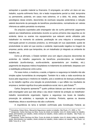 35
extrapolam a questão material ou financeira. O empregado, ao sofrer um dano em seu
trabalho, suporta sofrimento físico, dor e lesão incapacitante parcial ou total, temporária
ou permanente, podendo, em casos mais extremos, vir a óbito. Há, ainda, reflexos
psicológicos desse sinistro, decorrentes de eventuais sequelas acidentárias e redução
salarial decorrente da percepção de benefícios previdenciários, normalmente em valores
inferiores ao salário percebido na empresa.
Os prejuízos suportados pelo empregador são de cunho patrimonial: pagamento
salarial aos trabalhadores acidentados durante os quinze primeiros dias seguintes ao do
acidente; danos ou avarias nos equipamentos que estavam sendo utilizados pelo
trabalhador no momento do acidente; paralisação de uma máquina e consequente
interrupção parcial no processo produtivo, ou diminuição em sua capacidade; queda de
produtividade no setor em que ocorreu o acidente; repercussão negativa na imagem da
empresa; perda, ainda que temporária, de um trabalhador já integrado ao ambiente do
trabalho; etc.
Como já afirmado, o Estado também arca com alguns prejuízos decorrentes de
acidentes do trabalho: pagamento de benefícios previdenciários ao trabalhador
acidentado (auxílio-doença, auxílio-acidente, aposentadoria por invalidez, etc.);
pagamento de despesas médico-hospitalares no tratamento do acidentado; despesas com
a reabilitação profissional; entre outros.
Por esse motivo, a medicina, a saúde, a higiene e a segurança no trabalho não são
simples ações humanitárias do empregador. Também há a visão a visão econômica da
busca pela segurança e medicina do trabalho, pois a existência de doenças profissionais
ou do trabalho significa uma redução da produtividade, o que reflete nos resultados da
empresa e, também significa ônus pela assistência social, isto é, pelo Estado103
.
Carlos Zangrando apresenta104
quatro práticas básicas que devem ser cumpridas
pelo empregador para que este atinja o seu dever material de proteção ao trabalhador:
trabalho racionalmente organizado; higiene e segurança nos locais de trabalho;
prevenção de acidentes; e reparação de sinistros. Portanto, apenas os deveres
trabalhistas, éticos e econômicos não são o suficiente.
A importância do tema é também confirmada pela Constituição Federal, ao
102
Gonçalves, Edwar Abreu. Manual de Segurança e saúde no trabalho. São Paulo: LTr, 2000. p. 754.
103
Zangrando, Carlos Henrique da Silva. Curso de direito do trabalho: tomo III: direito tutelar do trabalho,
direito administrativo do trabalho, direito sindical do trabalho, direito coletivo do trabalho. São Paulo: Ltr,
2008. Tomo III. p. 1317.
104
Zangrando, Carlos Henrique da Silva. Curso de direito do trabalho: tomo III: direito tutelar do trabalho,
direito administrativo do trabalho, direito sindical do trabalho, direito coletivo do trabalho. São Paulo: Ltr,
2008. Tomo III. p. 1316.
 