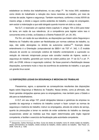 36
estabelecer os direitos dos trabalhadores, no seu artigo 7º. No inciso XXII, estabelece
como direito do trabalhador a redução dos riscos inerentes ao trabalho, por meio de
normas de saúde, higiene e segurança. Também reconhece, conforme o inciso XXVIII do
mesmo artigo, o direito a seguro contra acidentes do trabalho, a cargo do empregador,
sem excluir a indenização a que está obrigado quando incorrer em dolo ou culpa.
Na CLT, é reservado um capítulo inteiro (capítulo V, artigos 154 a 223) para tratar
do tema, em razão de sua relevância. Já a competência para legislar sobre isso é
concorrente entre a União, os Estados e o Distrito Federal (CF, art. 24, XII).
Por fim, em razão de sua relevância, as disposições que tratam sobre Segurança e
Medicina do Trabalho não podem ser flexibilizadas por normas coletivas de trabalho, ou
seja, não estão abrangidas no âmbito da autonomia coletiva105
. Exemplo desse
entendimento é a Orientação Jurisprudencial da SBDI-1 do TST nº. 342, I: É inválida
cláusula de acordo ou convenção coletiva de trabalho contemplando a supressão ou
redução do intervalo intrajornada porque este constitui medida de higiene, saúde e
segurança do trabalho, garantido por norma de ordem pública (art. 71 da CLT e art. 7º,
XXII, da CF/88, infenso à negociação coletiva). Se fosse possível a flexibilização dessas
disposições, aumentaria muito o risco da ocorrência de acidentes do trabalho, o que gera
um grande ônus social.
3.2 DISPOSIÇÕES LEGAIS DA SEGURANÇA E MEDICINA DO TRABALHO
Passaremos, agora, a apresentar as consequências resultantes das disposições
legais sobre Segurança e Medicina do Trabalho. Nesse âmbito, como já afirmado, não
foram geradas obrigações apenas para os empregadores, mas também para o Estado e
até para os trabalhadores.
A CLT, em seu artigo 157, prevê obrigações básicas e genéricas da empresa na
questão da segurança e medicina do trabalho: cumprir e fazer cumprir as normas de
segurança e medicina do trabalho; instruir os empregados, através de ordens de serviço,
quanto às precauções a tomar no sentido de evitar acidentes do trabalho ou doenças
ocupacionais; adotar as medidas que lhes sejam determinadas pelo órgão regional
competente; e facilitar o exercício da fiscalização pela autoridade competente.
105
Zangrando, Carlos Henrique da Silva. Curso de direito do trabalho: tomo III: direito tutelar do trabalho,
direito administrativo do trabalho, direito sindical do trabalho, direito coletivo do trabalho. São Paulo: Ltr,
2008. Tomo III. p. 1336.
 