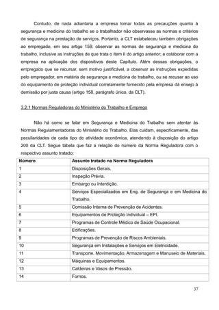 37
Contudo, de nada adiantaria a empresa tomar todas as precauções quanto à
segurança e medicina do trabalho se o trabalhador não observasse as normas e critérios
de segurança na prestação de serviços. Portanto, a CLT estabeleceu também obrigações
ao empregado, em seu artigo 158: observar as normas de segurança e medicina do
trabalho, inclusive as instruções de que trata o item II do artigo anterior; e colaborar com a
empresa na aplicação dos dispositivos deste Capítulo. Além dessas obrigações, o
empregado que se recursar, sem motivo justificável, a observar as instruções expedidas
pelo empregador, em matéria de segurança e medicina do trabalho, ou se recusar ao uso
do equipamento de proteção individual corretamente fornecido pela empresa dá ensejo à
demissão por justa causa (artigo 158, parágrafo único, da CLT).
3.2.1 Normas Reguladoras do Ministério do Trabalho e Emprego
Não há como se falar em Segurança e Medicina do Trabalho sem atentar às
Normas Regulamentadoras do Ministério do Trabalho. Elas cuidam, especificamente, das
peculiaridades de cada tipo de atividade econômica, atendendo à disposição do artigo
200 da CLT. Segue tabela que faz a relação do número da Norma Reguladora com o
respectivo assunto tratado:
Número Assunto tratado na Norma Reguladora
1 Disposições Gerais.
2 Inspeção Prévia.
3 Embargo ou Interdição.
4 Serviços Especializados em Eng. de Segurança e em Medicina do
Trabalho.
5 Comissão Interna de Prevenção de Acidentes.
6 Equipamentos de Proteção Individual – EPI.
7 Programas de Controle Médico de Saúde Ocupacional.
8 Edificações.
9 Programas de Prevenção de Riscos Ambientais.
10 Segurança em Instalações e Serviços em Eletricidade.
11 Transporte, Movimentação, Armazenagem e Manuseio de Materiais.
12 Máquinas e Equipamentos.
13 Caldeiras e Vasos de Pressão.
14 Fornos.
 