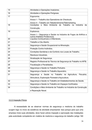 38
15 Atividades e Operações Insalubres.
16 Atividades e Operações Perigosas.
17 Ergonomia.
Anexo I – Trabalho dos Operadores de Checkouts.
Anexo II – Trabalho em Teleatendimento/Telemarketing.
18 Condições e Meio Ambiente de Trabalho na Indústria da
Construção.
19 Explosivos.
Anexo I – Segurança e Saúde na Indústria de Fogos de Artifício e
outros Artefatos Pirotécnicos.
20 Líquidos Combustíveis e Inflamáveis.
21 Trabalho a Céu Aberto.
22 Segurança e Saúde Ocupacional na Mineração.
23 Proteção Contra Incêndios.
24 Condições Sanitárias e de Conforto nos Locais de Trabalho.
25 Resíduos Industriais.
26 Sinalização de Segurança.
27 Registro Profissional do Técnico de Segurança do Trabalho no MTB.
28 Fiscalização e Penalidades.
29 Segurança e Saúde no Trabalho Portuário.
30 Segurança e Saúde no Trabalho Aquaviário.
31 Segurança e Saúde no Trabalho na Agricultura, Pecuária,
Silvicultura, Exploração Florestal e Aquicultura.
32 Segurança e Saúde no Trabalho em Estabelecimentos de Saúde.
33 Segurança e Saúde no Trabalho em Espaços Confinados.
34 Condições e Meio Ambiente de Trabalho na Indústria da Construção
e Reparação Naval.
3.2.2 Inspeção Prévia
A necessidade de se observar normas de segurança e medicina do trabalho
surgem logo no início da existência da atividade empresarial. Isso porque para que uma
empresa inicie suas atividades, deve haver prévia inspeção e aprovação das instalações
pela autoridade competente em matéria de medicina e segurança do trabalho (artigo 160
 