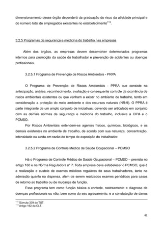 41
dimensionamento desse órgão dependerá da graduação do risco da atividade principal e
do número total de empregados existentes no estabelecimento113
.
3.2.5 Programas de segurança e medicina do trabalho nas empresas
Além dos órgãos, as empresas devem desenvolver determinados programas
internos para promoção da saúde do trabalhador e prevenção de acidentes ou doenças
profissionais.
3.2.5.1 Programa de Prevenção de Riscos Ambientais - PRPA
O Programa de Prevenção de Riscos Ambientais - PPRA que consiste na
antecipação, análise, reconhecimento, avaliação e consequente controle da ocorrência de
riscos ambientais existentes ou que venham a existir no ambiente de trabalho, tento em
consideração a proteção do meio ambiente e dos recursos naturais (NR-9). O PPRA é
parte integrante de um amplo conjunto de iniciativas, devendo ser articulado em conjunto
com as demais normas de segurança e medicina do trabalho, inclusive a CIPA e o
PCMSO.
Por Riscos Ambientais entendem-se agentes físicos, químicos, biológicos, e os
demais existentes no ambiente de trabalho, de acordo com sua natureza, concentração,
intensidade ou ainda em razão do tempo de exposição do trabalhador.
3.2.5.2 Programa de Controle Médico de Saúde Ocupacional – PCMSO
Há o Programa de Controle Médico de Saúde Ocupacional – PCMSO – previsto no
artigo 168 e na Norma Reguladora nº 7. Toda empresa deve estabelecer o PCMSO, que é
a realização e custeio de exames médicos regulares de seus trabalhadores, tanto na
admissão quanto na dispensa, além de serem realizados exames periódicos para casos
de retorno ao trabalho ou de mudança de função.
Esse programa tem como função básica o controle, rastreamento e diagnose de
doenças profissionais ou não, bem como do seu agravamento, e a constatação de danos
112
Súmula 339 do TST.
113
Artigo 162 da CLT.
 