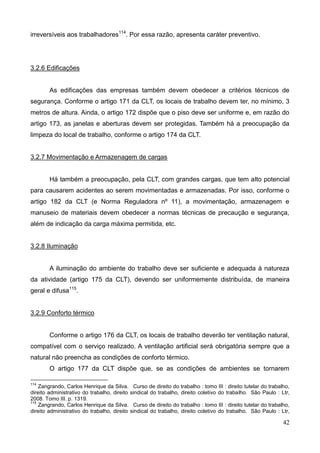 42
irreversíveis aos trabalhadores114
. Por essa razão, apresenta caráter preventivo.
3.2.6 Edificações
As edificações das empresas também devem obedecer a critérios técnicos de
segurança. Conforme o artigo 171 da CLT, os locais de trabalho devem ter, no mínimo, 3
metros de altura. Ainda, o artigo 172 dispõe que o piso deve ser uniforme e, em razão do
artigo 173, as janelas e aberturas devem ser protegidas. Também há a preocupação da
limpeza do local de trabalho, conforme o artigo 174 da CLT.
3.2.7 Movimentação e Armazenagem de cargas
Há também a preocupação, pela CLT, com grandes cargas, que tem alto potencial
para causarem acidentes ao serem movimentadas e armazenadas. Por isso, conforme o
artigo 182 da CLT (e Norma Reguladora nº 11), a movimentação, armazenagem e
manuseio de materiais devem obedecer a normas técnicas de precaução e segurança,
além de indicação da carga máxima permitida, etc.
3.2.8 Iluminação
A iluminação do ambiente do trabalho deve ser suficiente e adequada à natureza
da atividade (artigo 175 da CLT), devendo ser uniformemente distribuída, de maneira
geral e difusa115
.
3.2.9 Conforto térmico
Conforme o artigo 176 da CLT, os locais de trabalho deverão ter ventilação natural,
compatível com o serviço realizado. A ventilação artificial será obrigatória sempre que a
natural não preencha as condições de conforto térmico.
O artigo 177 da CLT dispõe que, se as condições de ambientes se tornarem
114
Zangrando, Carlos Henrique da Silva. Curso de direito do trabalho : tomo III : direito tutelar do trabalho,
direito administrativo do trabalho, direito sindical do trabalho, direito coletivo do trabalho. São Paulo : Ltr,
2008. Tomo III. p. 1319.
115
Zangrando, Carlos Henrique da Silva. Curso de direito do trabalho : tomo III : direito tutelar do trabalho,
direito administrativo do trabalho, direito sindical do trabalho, direito coletivo do trabalho. São Paulo : Ltr,
 