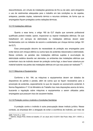 43
desconfortáveis, em virtude de instalações geradoras de frio ou de calor, será obrigatório
o uso de vestimentas adequadas para o trabalho em tais condições ou de capelas,
anteparos, paredes duplas, isolamento térmico e recursos similares, de forma que os
empregados fiquem protegidos contra radiações térmicas.
3.2.10 Instalações elétricas
Quanto a esse tema, o artigo 180 da CLT dispõe que somente profissional
qualificado poderá instalar, operar, inspecionar ou reparar instalações elétricas. Os que
trabalharem em serviços de eletricidade ou instalações elétricas devem estar
familiarizados com os métodos de socorro a acidentados por choque térmico (artigo 181
da CLT).
Essa preocupação decorre da necessidade de proteção aos empregados para
evitar danos com choque elétrico ou outros tipos de acidentes relacionados à eletricidade.
Nesse contexto, as paredes das instalações elétricas sujeitas à acumulação de
eletricidade estática deverão ser aterradas, os ambientes das instalações elétricas que
contenham risco de incêndio devem ter proteção contra fogo, e deve haver cobertura por
material isolante nas partes das instalações elétricas em que isso possa ser realizado116
.
3.2.11 Máquinas e Equipamentos
Conforme o Art. 184, as máquinas e equipamentos devem ser dotados de
dispositivos de partida e parada, além de outros que se façam necessários para a
prevenção de acidentes, especialmente no que diz respeito ao acionamento acidental. A
Norma Reguladora nº 12 do Ministério do Trabalho traz mais disposições acerca do tema,
buscando a regulação sobre máquinas e equipamentos a serem utilizados pelos
empregados que possuam risco de causarem lesões.
3.2.12 Proteção contra o incêndio e Condições Sanitárias
A proteção contra o incêndio é outra preocupação desse instituto jurídico. Nesse
contexto, as empresas têm a obrigação de evitar a ocorrência de incêndio, por meio de
2008. Tomo III. p. 1323.
116
Martins, Sergio Pinto. Direito do trabalho. 27. ed. atual. até 2-12-2010 São Paulo: Atlas, 2011. XXXIV, p.
637.
 