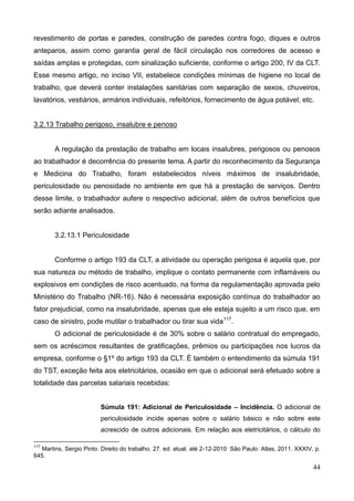 44
revestimento de portas e paredes, construção de paredes contra fogo, diques e outros
anteparos, assim como garantia geral de fácil circulação nos corredores de acesso e
saídas amplas e protegidas, com sinalização suficiente, conforme o artigo 200, IV da CLT.
Esse mesmo artigo, no inciso VII, estabelece condições mínimas de higiene no local de
trabalho, que deverá conter instalações sanitárias com separação de sexos, chuveiros,
lavatórios, vestiários, armários individuais, refeitórios, fornecimento de água potável, etc.
3.2.13 Trabalho perigoso, insalubre e penoso
A regulação da prestação de trabalho em locais insalubres, perigosos ou penosos
ao trabalhador é decorrência do presente tema. A partir do reconhecimento da Segurança
e Medicina do Trabalho, foram estabelecidos níveis máximos de insalubridade,
periculosidade ou penosidade no ambiente em que há a prestação de serviços. Dentro
desse limite, o trabalhador aufere o respectivo adicional, além de outros benefícios que
serão adiante analisados.
3.2.13.1 Periculosidade
Conforme o artigo 193 da CLT, a atividade ou operação perigosa é aquela que, por
sua natureza ou método de trabalho, implique o contato permanente com inflamáveis ou
explosivos em condições de risco acentuado, na forma da regulamentação aprovada pelo
Ministério do Trabalho (NR-16). Não é necessária exposição contínua do trabalhador ao
fator prejudicial, como na insalubridade, apenas que ele esteja sujeito a um risco que, em
caso de sinistro, pode mutilar o trabalhador ou tirar sua vida117
.
O adicional de periculosidade é de 30% sobre o salário contratual do empregado,
sem os acréscimos resultantes de gratificações, prêmios ou participações nos lucros da
empresa, conforme o §1º do artigo 193 da CLT. É também o entendimento da súmula 191
do TST, exceção feita aos eletricitários, ocasião em que o adicional será efetuado sobre a
totalidade das parcelas salariais recebidas:
Súmula 191: Adicional de Periculosidade – Incidência. O adicional de
periculosidade incide apenas sobre o salário básico e não sobre este
acrescido de outros adicionais. Em relação aos eletricitários, o cálculo do
117
Martins, Sergio Pinto. Direito do trabalho. 27. ed. atual. até 2-12-2010 São Paulo: Atlas, 2011. XXXIV, p.
645.
 