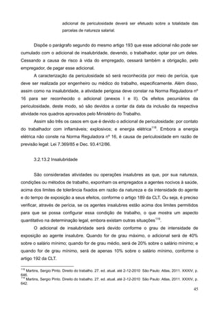 45
adicional de periculosidade deverá ser efetuado sobre a totalidade das
parcelas de natureza salarial.
Dispõe o parágrafo segundo do mesmo artigo 193 que esse adicional não pode ser
cumulado com o adicional de insalubridade, devendo, o trabalhador, optar por um deles.
Cessando a causa de risco à vida do empregado, cessará também a obrigação, pelo
empregador, de pagar esse adicional.
A caracterização da periculosidade só será reconhecida por meio de perícia, que
deve ser realizada por engenheiro ou médico do trabalho, especificamente. Além disso,
assim como na insalubridade, a atividade perigosa deve constar na Norma Reguladora nº
16 para ser reconhecido o adicional (anexos I e II). Os efeitos pecuniários da
periculosidade, deste modo, só são devidos a contar da data da inclusão da respectiva
atividade nos quadros aprovados pelo Ministério do Trabalho.
Assim são três os casos em que é devido o adicional de periculosidade: por contato
do trabalhador com inflamáveis; explosivos; e energia elétrica118
. Embora a energia
elétrica não conste na Norma Reguladora nº 16, é causa de periculosidade em razão de
previsão legal: Lei 7.369/85 e Dec. 93.412/86.
3.2.13.2 Insalubridade
São consideradas atividades ou operações insalubres as que, por sua natureza,
condições ou métodos de trabalho, exponham os empregados a agentes nocivos à saúde,
acima dos limites de tolerância fixados em razão da natureza e da intensidade do agente
e do tempo de exposição a seus efeitos, conforme o artigo 189 da CLT. Ou seja, é preciso
verificar, através de perícia, se os agentes insalubres estão acima dos limites permitidos
para que se possa configurar essa condição de trabalho, o que mostra um aspecto
quantitativo na determinação legal, embora existam outras situações119
.
O adicional de insalubridade será devido conforme o grau de intensidade de
exposição ao agente insalubre. Quando for de grau máximo, o adicional será de 40%
sobre o salário mínimo; quando for de grau médio, será de 20% sobre o salário mínimo; e
quando for de grau mínimo, será de apenas 10% sobre o salário mínimo, conforme o
artigo 192 da CLT.
118
Martins, Sergio Pinto. Direito do trabalho. 27. ed. atual. até 2-12-2010 São Paulo: Atlas, 2011. XXXIV, p.
646.
119
Martins, Sergio Pinto. Direito do trabalho. 27. ed. atual. até 2-12-2010 São Paulo: Atlas, 2011. XXXIV, p.
642.
 