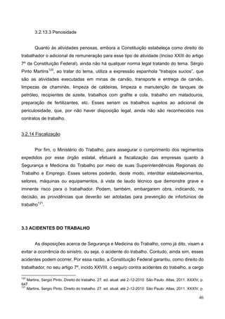 46
3.2.13.3 Penosidade
Quanto às atividades penosas, embora a Constituição estabeleça como direito do
trabalhador o adicional de remuneração para esse tipo de atividade (Inciso XXIII do artigo
7º da Constituição Federal), ainda não há qualquer norma legal tratando do tema. Sérgio
Pinto Martins120
, ao tratar do tema, utiliza a expressão espanhola “trabajos sucios”, que
são as atividades executadas em minas de carvão, transporte e entrega de carvão,
limpezas de chaminés, limpeza de caldeiras, limpeza e manutenção de tanques de
petróleo, recipientes de azeite, trabalhos com grafite e cola, trabalho em matadouros,
preparação de fertilizantes, etc. Esses seriam os trabalhos sujeitos ao adicional de
periculosidade, que, por não haver disposição legal, ainda não são reconhecidos nos
contratos de trabalho.
3.2.14 Fiscalização
Por fim, o Ministério do Trabalho, para assegurar o cumprimento dos regimentos
expedidos por esse órgão estatal, efetuará a fiscalização das empresas quanto à
Segurança e Medicina do Trabalho por meio de suas Superintendências Regionais do
Trabalho e Emprego. Esses setores poderão, deste modo, interditar estabelecimentos,
setores, máquinas ou equipamentos, à vista de laudo técnico que demonstre grave e
iminente risco para o trabalhador. Podem, também, embargarem obra, indicando, na
decisão, as providências que deverão ser adotadas para prevenção de infortúnios de
trabalho121
.
3.3 ACIDENTES DO TRABALHO
As disposições acerca de Segurança e Medicina do Trabalho, como já dito, visam a
evitar a ocorrência do sinistro, ou seja, o acidente do trabalho. Contudo, ainda sim, esses
acidentes podem ocorrer. Por essa razão, a Constituição Federal garantiu, como direito do
trabalhador, no seu artigo 7º, incido XXVIII, o seguro contra acidentes do trabalho, a cargo
120
Martins, Sergio Pinto. Direito do trabalho. 27. ed. atual. até 2-12-2010 São Paulo: Atlas, 2011. XXXIV, p.
647.
121
Martins, Sergio Pinto. Direito do trabalho. 27. ed. atual. até 2-12-2010 São Paulo: Atlas, 2011. XXXIV, p.
 