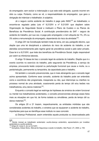 47
do empregador, sem excluir a indenização a que este está obrigado, quando incorrer em
dolo ou culpa. Portanto, como se vê, a responsabilidade do empregador, que gera a
obrigação de indenizar o trabalhador, é subjetiva.
Já o seguro contra acidente de trabalho é pago pelo INSS122
ao trabalhador, e
encontra-se regulado pelas Leis nº 8.212/91 e nº 8.213/91 que dispõem sobre
Organização da Seguridade Social e instituem o Plano de Custeio e os Planos de
Benefícios da Previdência Social. A contribuição previdenciária do SAT – seguro de
acidente do trabalho, por sua vez, é paga pelo empregador, e tem alíquota de 1%, 2% ou
3% sobre a remuneração do empregado, dependendo do risco da atividade123
.
O artigo 201 da Constituição também trata do tema, em seu parágrafo décimo, que
dispõe que uma lei disciplinará a cobertura do risco de acidente do trabalho, a ser
atendida concorrentemente pelo regime geral de previdência social e pelo setor privado.
Essa lei é a 8.213/91, que trata dos benefícios da Previdência Social, órgão responsável
por cobrir os infortúnios laborais.
O artigo 19 dessa lei traz o conceito legal de acidente do trabalho. Dispõe que é o
evento ocorrido no exercício do trabalho, pelo segurando da Previdência, a serviço da
empresa, provocando lesão corporal ou perturbação funcional que cause a morte, ou a
perda/redução, permanente ou temporária, da capacidade para o trabalho.
Há também o conceito prevencionista, que é mais abrangente que o conceito legal
acima apresentado. Conforme esse conceito, acidente do trabalho pode ser entendido
como a ocorrência não programada, inesperada ou não, que interrompe ou interfere no
processo normal de uma atividade, ocasionando perda de tempo útil e/ou lesões nos
trabalhadores, e/ou danos materiais124
.
Enquanto o conceito legal se restringe às hipóteses de sinistros de ordem funcional
ou mental nos trabalhadores acidentados, o conceito prevencionista abrange esses fatos
mais as situações em que há, de forma isolada ou simultânea, perda de tempo útil ou
danos materiais125
.
Os artigos 20 e 21 trazem, respectivamente, as entidades mórbidas que são
consideradas acidentes do trabalho, e sinistros que se equiparam a acidente do trabalho,
importantes para que se identifique esse instituto no caso concreto:
a) Doença Profissional, assim entendida aquela produzida ou desencadeada pelo
648.
122
Renda mensal ao trabalhador acidentado: auxílio-doença acidentário, aposentadoria por invalidez
acidentária ou auxílio-acidente.
123
Artigo 22, inciso II, da Lei 8.212/91.
124
Gonçalves, Edwar Abreu. Manual de Segurança e saúde no trabalho. São Paulo: LTr, 2000. p. 749.
 