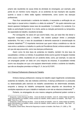 49
próprio são resultantes de causa direta da atividade do empregado, por exemplo, pela
perda de um membro numa máquina. Já os acidentes do tipo impróprio são aqueles
quando a causa e efeito estão ligados indiretamente, como ocorre nas doenças
profissionais.
Para ficar caracterizado o acidente de trabalho, é necessária a verificação de um
nexo lógico e causal entre o trabalho e o efeito do acidente127
. Há quatro elementos que
devem aparecer interligados nesse nexo de causalidade: 1) o trabalho; 2) o acidente; 3) a
lesão ou perturbação funcional; 4) a morte, perda ou redução permanente ou temporária,
da capacidade de trabalho, resultante da lesão.
Por conseguinte, há casos em que ocorre lesão, mas, por esse fato não deixar o
segurado incapacitado para o trabalho, não existirá qualquer direito a prestação
acidentária. Por isso, o nexo de causalidade é elemento essencial à caracterização do
acidente trabalhista128
. É importante mencionar que quem indica a existência ou não do
nexo entre o acidente e o trabalho é o perito da Previdência Social, embora existam casos
em que ele seja presumido, como nas doenças profissionais.
Assim como há dois tipos de acidentes do trabalho, também há dois tipos de
causalidades: a direta e a indireta. A causalidade direta ocorre quando há ligação imediata
entre causa e efeito, resultando em um acidente direto, como, por exemplo, no caso de
um empregado perder um dedo em uma máquina da empresa. A causalidade indireta
ocorre nas situações em que a lei equipara determinado sinistro a acidente do trabalho,
que são as situações previstas no Artigo 21, II, da Lei 8.213/91.
3.3.1 Doença Profissional e Doença do Trabalho
Embora doença profissional e doença do trabalho sejam legalmente consideradas
acidentes do trabalho, não são institutos sinônimos. A doença profissional é a produzida
ou desencadeada pelo exercício do trabalho característico de determinada atividade,
enquanto a doença do trabalho corresponde àquela adquirida em decorrência de
condições especiais em que o trabalho é realizado e com ele se relaciona diretamente129
.
Portanto, os empregados de uma mesma categoria profissional podem contrair a
127
Zangrando, Carlos Henrique da Silva. Curso de direito do trabalho : tomo III : direito tutelar do trabalho,
direito administrativo do trabalho, direito sindical do trabalho, direito coletivo do trabalho. São Paulo : Ltr,
2008. Tomo III. p. 1329.
128
Zangrando, Carlos Henrique da Silva. Curso de direito do trabalho : tomo III : direito tutelar do trabalho,
direito administrativo do trabalho, direito sindical do trabalho, direito coletivo do trabalho. São Paulo : Ltr,
2008. Tomo III. p. 1330.
129
Gonçalves, Edwar Abreu. Manual de Segurança e saúde no trabalho. São Paulo: LTr, 2000. p. 750.
 
