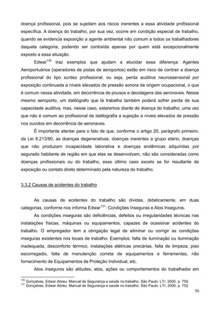 50
doença profissional, pois se sujeitam aos riscos inerentes a essa atividade profissional
específica. A doença do trabalho, por sua vez, ocorre em condição especial de trabalho,
quando se evidencia exposição a agente ambiental não comum a todos os trabalhadores
daquela categoria, podendo ser contraída apenas por quem está excepcionalmente
exposto a essa situação.
Edwar130
traz exemplos que ajudam a elucidar essa diferença: Agentes
Aeroportuários (operadores de pistas de aeroportos) estão em risco de contrair a doença
profissional do tipo surdez profissional, ou seja, perda auditiva neurossensorial por
exposição continuada a níveis elevados de pressão sonora de origem ocupacional, o que
é comum nessa atividade, em decorrência de pousos e decolagens das aeronaves. Nesse
mesmo aeroporto, um datilógrafo que lá trabalha também poderá sofrer perda de sua
capacidade auditiva, mas, nesse caso, estaremos diante de doença do trabalho, uma vez
que não é comum ao profissional de datilografia a sujeição a níveis elevados de pressão
nos ouvidos em decorrência de aeronaves.
É importante atentar para o fato de que, conforme o artigo 20, parágrafo primeiro,
da Lei 8.213/90, as doenças degenerativas, doenças inerentes a grupo etário, doenças
que não produzam incapacidade laborativa e doenças endêmicas adquiridas por
segurado habitante de região em que elas se desenvolvam, não são consideradas como
doenças profissionais ou do trabalho, esse último caso exceto se for resultante de
exposição ou contato direto determinado pela natureza do trabalho.
3.3.2 Causas de acidentes do trabalho
As causas de acidentes do trabalho são dividas, didaticamente, em duas
categorias, conforme nos informa Edwar131
: Condições Inseguras e Atos Inseguros.
As condições inseguras são deficiências, defeitos ou irregularidades técnicas nas
instalações físicas, máquinas ou equipamentos, capazes de ocasionar acidentes do
trabalho. O empregador tem a obrigação legal de eliminar ou corrigir as condições
inseguras existentes nos locais de trabalho. Exemplos: falta de iluminação ou iluminação
inadequada, desconforto térmico, instalações elétricas precárias, falta de limpeza, piso
escorregadio, falta de manutenção correta de equipamentos e ferramentas, não
fornecimento de Equipamentos de Proteção Individual, etc.
Atos inseguros são atitudes, atos, ações ou comportamentos do trabalhador em
130
Gonçalves, Edwar Abreu. Manual de Segurança e saúde no trabalho. São Paulo: LTr, 2000. p. 750.
131
Gonçalves, Edwar Abreu. Manual de Segurança e saúde no trabalho. São Paulo: LTr, 2000. p. 752.
 
