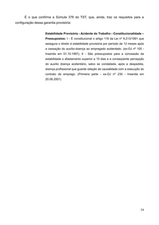 54
É o que confirma a Súmula 378 do TST, que, ainda, traz os requisitos para a
configuração dessa garantia provisória:
Estabilidade Provisória - Acidente do Trabalho - Constitucionalidade –
Pressupostos: I - É constitucional o artigo 118 da Lei nº 8.213/1991 que
assegura o direito à estabilidade provisória por período de 12 meses após
a cessação do auxílio-doença ao empregado acidentado. (ex-OJ nº 105 -
Inserida em 01.10.1997); II - São pressupostos para a concessão da
estabilidade o afastamento superior a 15 dias e a conseqüente percepção
do auxílio doença acidentário, salvo se constatada, após a despedida,
doença profissional que guarde relação de causalidade com a execução do
contrato de emprego. (Primeira parte - ex-OJ nº 230 - Inserida em
20.06.2001)
 