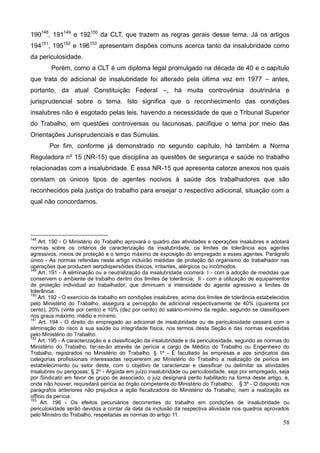 58
190148
, 191149
e 192150
da CLT, que trazem as regras gerais desse tema. Já os artigos
194151
, 195152
e 196153
apresentam dispões comuns acerca tanto da insalubridade como
da periculosidade.
Porém, como a CLT é um diploma legal promulgado na década de 40 e o capítulo
que trata do adicional de insalubridade foi alterado pela última vez em 1977 – antes,
portanto, da atual Constituição Federal –, há muita controvérsia doutrinária e
jurisprudencial sobre o tema. Isto significa que o reconhecimento das condições
insalubres não é esgotado pelas leis, havendo a necessidade de que o Tribunal Superior
do Trabalho, em questões controversas ou lacunosas, pacifique o tema por meio das
Orientações Jurisprudenciais e das Súmulas.
Por fim, conforme já demonstrado no segundo capítulo, há também a Norma
Reguladora nº 15 (NR-15) que disciplina as questões de segurança e saúde no trabalho
relacionadas com a insalubridade. É essa NR-15 que apresenta catorze anexos nos quais
constam os únicos tipos de agentes nocivos à saúde dos trabalhadores que são
reconhecidos pela justiça do trabalho para ensejar o respectivo adicional, situação com a
qual não concordamos.
148
Art. 190 - O Ministério do Trabalho aprovará o quadro das atividades e operações insalubres e adotará
normas sobre os critérios de caracterização da insalubridade, os limites de tolerância aos agentes
agressivos, meios de proteção e o tempo máximo de exposição do empregado a esses agentes. Parágrafo
único - As normas referidas neste artigo incluirão medidas de proteção do organismo do trabalhador nas
operações que produzem aerodispersóides tóxicos, irritantes, alérgicos ou incômodos.
149
Art. 191 - A eliminação ou a neutralização da insalubridade ocorrerá: I - com a adoção de medidas que
conservem o ambiente de trabalho dentro dos limites de tolerância; II - com a utilização de equipamentos
de proteção individual ao trabalhador, que diminuam a intensidade do agente agressivo a limites de
tolerância.
150
Art. 192 - O exercício de trabalho em condições insalubres, acima dos limites de tolerância estabelecidos
pelo Ministério do Trabalho, assegura a percepção de adicional respectivamente de 40% (quarenta por
cento), 20% (vinte por cento) e 10% (dez por cento) do salário-mínimo da região, segundo se classifiquem
nos graus máximo, médio e mínimo.
151
Art. 194 - O direito do empregado ao adicional de insalubridade ou de periculosidade cessará com a
eliminação do risco à sua saúde ou integridade física, nos termos desta Seção e das normas expedidas
pelo Ministério do Trabalho.
152
Art. 195 - A caracterização e a classificação da insalubridade e da periculosidade, segundo as normas do
Ministério do Trabalho, far-se-ão através de perícia a cargo de Médico do Trabalho ou Engenheiro do
Trabalho, registrados no Ministério do Trabalho. § 1º - É facultado às empresas e aos sindicatos das
categorias profissionais interessadas requererem ao Ministério do Trabalho a realização de perícia em
estabelecimento ou setor deste, com o objetivo de caracterizar e classificar ou delimitar as atividades
insalubres ou perigosas; § 2º - Argüida em juízo insalubridade ou periculosidade, seja por empregado, seja
por Sindicato em favor de grupo de associado, o juiz designará perito habilitado na forma deste artigo, e,
onde não houver, requisitará perícia ao órgão competente do Ministério do Trabalho; § 3º - O disposto nos
parágrafos anteriores não prejudica a ação fiscalizadora do Ministério do Trabalho, nem a realização ex
officio da perícia.
153
Art. 196 - Os efeitos pecuniários decorrentes do trabalho em condições de insalubridade ou
periculosidade serão devidos a contar da data da inclusão da respectiva atividade nos quadros aprovados
pelo Ministro do Trabalho, respeitadas as normas do artigo 11.
 