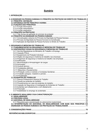 6
Sumário
1. INTRODUÇÃO .............................................................................................................................................. 7
2. A DIGNIDADE DA PESSOA HUMANA E O PRINCÍPIO DA PROTEÇÃO NO DIREITO DO TRABALHO.9
2.1 PRINCÍPIO: DEFINIÇÃO........................................................................................................................ 9
2.2 DIFERENÇA ENTRE PRINCÍPIO E NORMA....................................................................................... 12
2.3 FUNÇÕES DOS PRINCÍPIOS .............................................................................................................. 14
2.3.1 Função Informadora....................................................................................................................... 15
2.3.2 Função interpretadora.................................................................................................................... 16
2.3.3 Função integradora........................................................................................................................ 16
2.4 PRINCÍPIO DA PROTEÇÃO ................................................................................................................ 17
2.4.1 Três formas de aplicação do princípio da proteção:...................................................................... 19
2.5 PRINCÍPIO DA DIGNIDADE DA PESSOA HUMANA ......................................................................... 26
2.5.1 Conceituação e alcance do Princípio da Dignidade da Pessoa Humana ..................................... 26
2.5.2 Princípio da Dignidade da Pessoa Humana na Constituição ........................................................ 28
2.5.3 Aplicação da Dignidade da Pessoa Humana no Direito do Trabalho............................................ 30
3. SEGURANÇA E MEDICINA DO TRABALHO............................................................................................ 33
3.1 FUNDAMENTAÇÃO DA SEGURANÇA E MEDICINA DO TRABALHO ............................................. 33
3.2 DISPOSIÇÕES LEGAIS DA SEGURANÇA E MEDICINA DO TRABALHO....................................... 36
3.2.1 Normas Reguladoras do Ministério do Trabalho e Emprego......................................................... 37
3.2.2 Inspeção Prévia ............................................................................................................................. 38
3.2.3 Equipamento de Proteção Individual ............................................................................................. 39
3.2.4 Órgãos de segurança e medicina do trabalho nas empresas....................................................... 40
3.2.5 Programas de segurança e medicina do trabalho nas empresas ................................................. 41
3.2.6 Edificações..................................................................................................................................... 42
3.2.7 Movimentação e Armazenagem de cargas ................................................................................... 42
3.2.8 Iluminação...................................................................................................................................... 42
3.2.9 Conforto térmico ............................................................................................................................ 42
3.2.10 Instalações elétricas .................................................................................................................... 43
3.2.11 Máquinas e Equipamentos........................................................................................................... 43
3.2.12 Proteção contra o incêndio e Condições Sanitárias.................................................................... 43
3.2.13 Trabalho perigoso, insalubre e penoso........................................................................................ 44
3.2.14 Fiscalização ................................................................................................................................. 46
3.3 ACIDENTES DO TRABALHO .............................................................................................................. 46
3.3.1 Doença Profissional e Doença do Trabalho .................................................................................. 49
3.3.2 Causas de acidentes do trabalho .................................................................................................. 50
3.3.3 Procedimentos em caso de acidentes do trabalho........................................................................ 51
3.3.4 Inspeção de Segurança e Investigação de Acidentes do Trabalho............................................... 51
3.3.5 Acidentes sem afastamento e com afastamento ........................................................................... 52
3.3.6 Prescrição ...................................................................................................................................... 53
3.3.7 Estabilidade no emprego do acidentado ....................................................................................... 53
4. O AMBIENTE INSALUBRE E SUA CARACTERIZAÇÃO ......................................................................... 55
4.1 INSALUBRIDADE................................................................................................................................. 55
4.2 PREVISÃO LEGAL............................................................................................................................... 57
4.3 ADICIONAL DE INSALUBRIDADE...................................................................................................... 59
4.3.1 Requisitos para caracterização do adicional de insalubridade...................................................... 62
4.4 INTERPRETAÇÃO DO ADICIONAL DE INSALUBRIDADE COM BASE NOS PRINCÍPIOS DA
DIGNIDADE DA PESSOA HUMANA E DA PROTEÇÃO AO TRABALHADOR....................................... 71
5. CONSIDERAÇÕES FINAIS ........................................................................................................................ 78
REFERÊNCIAS BIBLIOGRÁFICAS............................................................................................................... 81
 