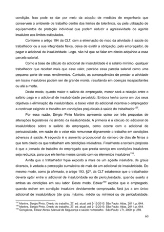 60
condição. Isso pode se dar por meio da adoção de medidas de engenharia que
conservem o ambiente de trabalho dentro dos limites de tolerância, ou pela utilização de
equipamentos de proteção individual que podem reduzir a agressividade do agente
insalubre aos limites estipulados.
Conforme o artigo 194 da CLT, com a eliminação do risco da atividade à saúde do
trabalhador ou a sua integridade física, deixa de existir a obrigação, pelo empregador, de
pagar o adicional de insalubridade. Logo, não há que se falar em direito adquirido a essa
parcela salarial.
Como a base de cálculo do adicional de insalubridade é o salário mínimo, qualquer
trabalhador que receber mais que esse valor, percebe essa parcela salarial como uma
pequena parte de seus rendimentos. Contudo, as consequências de prestar a atividade
em locais insalubres podem ser de grande monta, resultando em doenças incapacitantes
ou até a morte.
Deste modo, quanto maior o salário do empregado, menor será a relação entre o
salário pago e o adicional de insalubridade percebido. Embora tenha como um dos seus
objetivos a eliminação da insalubridade, o baixo valor do adicional incentiva o empregador
a continuar exigindo o trabalho em condições prejudiciais à saúde do trabalhador157
.
Por essa razão, Sérgio Pinto Martins apresenta opina por três propostas de
alterações legislativas no âmbito da insalubridade. A primeira é o cálculo do adicional de
insalubridade sobre o salário do empregado, como ocorre com o adicional de
periculosidade, em razão de o valor não remunerar dignamente o trabalho em condições
adversas à saúde. A segunda é o aumento proporcional do número de dias de férias a
que tem direito os que trabalham em condições insalubres. Finalmente a terceira proposta
é que a jornada de trabalho do empregado que presta serviço em condições insalubres
seja reduzida, para que ele tenha menos conato com os elementos insalubres158
.
Ainda que o trabalhador fique exposto a mais de um agente insalubre, de graus
diversos, é vedada a percepção cumulativa de mais de um adicional de insalubridade. Do
mesmo modo, como já afirmado, o artigo 193, §2º, da CLT estabelece que o trabalhador
deverá optar entre o adicional de insalubridade ou de periculosidade, quando sujeito a
ambas as condições em seu labor. Deste modo, Edwar159
explica que o empregado,
quando estiver em condição insalubre devidamente comprovada, fará jus a um único
adicional de insalubridade (de grau máximo, médio ou mínimo) ou de periculosidade,
157
Martins, Sergio Pinto. Direito do trabalho. 27. ed. atual. até 2-12-2010. São Paulo: Atlas, 2011. p. 644.
158
Martins, Sergio Pinto. Direito do trabalho. 27. ed. atual. até 2-12-2010. São Paulo: Atlas, 2011. p. 644.
159
Gonçalves, Edwar Abreu. Manual de Segurança e saúde no trabalho. São Paulo: LTr, 2000. p. 259.
 