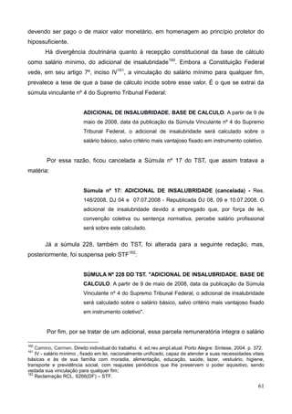 61
devendo ser pago o de maior valor monetário, em homenagem ao princípio protetor do
hipossuficiente.
Há divergência doutrinária quanto à recepção constitucional da base de cálculo
como salário mínimo, do adicional de insalubridade160
. Embora a Constituição Federal
vede, em seu artigo 7º, inciso IV161
, a vinculação do salário mínimo para qualquer fim,
prevalece a tese de que a base de cálculo incide sobre esse valor. É o que se extrai da
súmula vinculante nº 4 do Supremo Tribunal Federal:
ADICIONAL DE INSALUBRIDADE. BASE DE CALCULO. A partir de 9 de
maio de 2008, data da publicação da Súmula Vinculante nº 4 do Supremo
Tribunal Federal, o adicional de insalubridade será calculado sobre o
salário básico, salvo critério mais vantajoso fixado em instrumento coletivo.
Por essa razão, ficou cancelada a Súmula nº 17 do TST, que assim tratava a
matéria:
Súmula nº 17: ADICIONAL DE INSALUBRIDADE (cancelada) - Res.
148/2008, DJ 04 e 07.07.2008 - Republicada DJ 08, 09 e 10.07.2008. O
adicional de insalubridade devido a empregado que, por força de lei,
convenção coletiva ou sentença normativa, percebe salário profissional
será sobre este calculado.
Já a súmula 228, também do TST, foi alterada para a seguinte redação, mas,
posteriormente, foi suspensa pelo STF162
:
SÚMULA Nº 228 DO TST. "ADICIONAL DE INSALUBRIDADE. BASE DE
CALCULO. A partir de 9 de maio de 2008, data da publicação da Súmula
Vinculante nº 4 do Supremo Tribunal Federal, o adicional de insalubridade
será calculado sobre o salário básico, salvo critério mais vantajoso fixado
em instrumento coletivo".
Por fim, por se tratar de um adicional, essa parcela remuneratória integra o salário
160
Camino, Carmen. Direito individual do trabalho. 4. ed.rev.ampl.atual. Porto Alegre: Síntese, 2004. p. 372.
161
IV - salário mínimo , fixado em lei, nacionalmente unificado, capaz de atender a suas necessidades vitais
básicas e às de sua família com moradia, alimentação, educação, saúde, lazer, vestuário, higiene,
transporte e previdência social, com reajustes periódicos que lhe preservem o poder aquisitivo, sendo
vedada sua vinculação para qualquer fim;
162
Reclamação RCL. 6266(DF) – STF.
 