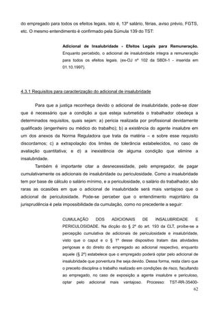 62
do empregado para todos os efeitos legais, isto é, 13º salário, férias, aviso prévio, FGTS,
etc. O mesmo entendimento é confirmado pela Súmula 139 do TST:
Adicional de Insalubridade - Efeitos Legais para Remuneração.
Enquanto percebido, o adicional de insalubridade integra a remuneração
para todos os efeitos legais. (ex-OJ nº 102 da SBDI-1 - inserida em
01.10.1997).
4.3.1 Requisitos para caracterização do adicional de insalubridade
Para que a justiça reconheça devido o adicional de insalubridade, pode-se dizer
que é necessário que a condição a que esteja submetida o trabalhador obedeça a
determinados requisitos, quais sejam: a) perícia realizada por profissional devidamente
qualificado (engenheiro ou médico do trabalho); b) a existência do agente insalubre em
um dos anexos da Norma Reguladora que trata da matéria – e sobre esse requisito
discordamos; c) a extrapolação dos limites de tolerância estabelecidos, no caso de
avaliação quantitativa; e d) a inexistência de alguma condição que elimine a
insalubridade.
Também é importante citar a desnecessidade, pelo empregador, de pagar
cumulativamente os adicionais de insalubridade ou periculosidade. Como a insalubridade
tem por base de cálculo o salário mínimo, e a periculosidade, o salário do trabalhador, são
raras as ocasiões em que o adicional de insalubridade será mais vantajoso que o
adicional de periculosidade. Pode-se perceber que o entendimento majoritário da
jurisprudência é pela impossibilidade da cumulação, como no precedente a seguir:
CUMULAÇÃO DOS ADICIONAIS DE INSALUBRIDADE E
PERICULOSIDADE. Na dicção do § 2º do art. 193 da CLT, proíbe-se a
percepção cumulativa de adicionais de periculosidade e insalubridade,
visto que o caput e o § 1º desse dispositivo tratam das atividades
perigosas e do direito do empregado ao adicional respectivo, enquanto
aquele (§ 2º) estabelece que o empregado poderá optar pelo adicional de
insalubridade que porventura lhe seja devido. Dessa forma, resta claro que
o preceito disciplina o trabalho realizado em condições de risco, facultando
ao empregado, no caso de exposição a agente insalubre e periculoso,
optar pelo adicional mais vantajoso. Processo: TST-RR-35400-
 