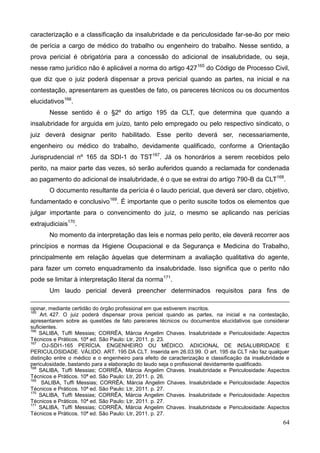 64
caracterização e a classificação da insalubridade e da periculosidade far-se-ão por meio
de perícia a cargo de médico do trabalho ou engenheiro do trabalho. Nesse sentido, a
prova pericial é obrigatória para a concessão do adicional de insalubridade, ou seja,
nesse ramo jurídico não é aplicável a norma do artigo 427165
do Código de Processo Civil,
que diz que o juiz poderá dispensar a prova pericial quando as partes, na inicial e na
contestação, apresentarem as questões de fato, os pareceres técnicos ou os documentos
elucidativos166
.
Nesse sentido é o §2º do artigo 195 da CLT, que determina que quando a
insalubridade for arguida em juízo, tanto pelo empregado ou pelo respectivo sindicato, o
juiz deverá designar perito habilitado. Esse perito deverá ser, necessariamente,
engenheiro ou médico do trabalho, devidamente qualificado, conforme a Orientação
Jurisprudencial nº 165 da SDI-1 do TST167
. Já os honorários a serem recebidos pelo
perito, na maior parte das vezes, só serão auferidos quando a reclamada for condenada
ao pagamento do adicional de insalubridade, é o que se extrai do artigo 790-B da CLT168
.
O documento resultante da perícia é o laudo pericial, que deverá ser claro, objetivo,
fundamentado e conclusivo169
. É importante que o perito suscite todos os elementos que
julgar importante para o convencimento do juiz, o mesmo se aplicando nas perícias
extrajudiciais170
.
No momento da interpretação das leis e normas pelo perito, ele deverá recorrer aos
princípios e normas da Higiene Ocupacional e da Segurança e Medicina do Trabalho,
principalmente em relação àquelas que determinam a avaliação qualitativa do agente,
para fazer um correto enquadramento da insalubridade. Isso significa que o perito não
pode se limitar à interpretação literal da norma171
.
Um laudo pericial deverá preencher determinados requisitos para fins de
opinar, mediante certidão do órgão profissional em que estiverem inscritos.
165
Art. 427. O juiz poderá dispensar prova pericial quando as partes, na inicial e na contestação,
apresentarem sobre as questões de fato pareceres técnicos ou documentos elucidativos que considerar
suficientes.
166
SALIBA, Tuffi Messias; CORRÊA, Márcia Angelim Chaves. Insalubridade e Periculosidade: Aspectos
Técnicos e Práticos. 10ª ed. São Paulo: Ltr, 2011. p. 23.
167
OJ-SDI1-165 PERÍCIA. ENGENHEIRO OU MÉDICO. ADICIONAL DE INSALUBRIDADE E
PERICULOSIDADE. VÁLIDO. ART. 195 DA CLT. Inserida em 26.03.99. O art. 195 da CLT não faz qualquer
distinção entre o médico e o engenheiro para efeito de caracterização e classificação da insalubridade e
periculosidade, bastando para a elaboração do laudo seja o profissional devidamente qualificado.
168
SALIBA, Tuffi Messias; CORRÊA, Márcia Angelim Chaves. Insalubridade e Periculosidade: Aspectos
Técnicos e Práticos. 10ª ed. São Paulo: Ltr, 2011. p. 26.
169
SALIBA, Tuffi Messias; CORRÊA, Márcia Angelim Chaves. Insalubridade e Periculosidade: Aspectos
Técnicos e Práticos. 10ª ed. São Paulo: Ltr, 2011. p. 27.
170
SALIBA, Tuffi Messias; CORRÊA, Márcia Angelim Chaves. Insalubridade e Periculosidade: Aspectos
Técnicos e Práticos. 10ª ed. São Paulo: Ltr, 2011. p. 27.
171
SALIBA, Tuffi Messias; CORRÊA, Márcia Angelim Chaves. Insalubridade e Periculosidade: Aspectos
Técnicos e Práticos. 10ª ed. São Paulo: Ltr, 2011. p. 27.
 