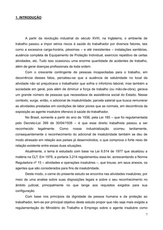 7
1. INTRODUÇÃO
A partir da revolução industrial do século XVIII, na Inglaterra, o ambiente de
trabalho passou a impor sérios riscos à saúde do trabalhador por diversos fatores, tais
como a excessiva carga-horária, péssimas – e até inexistentes – instalações sanitárias,
ausência completa de Equipamento de Proteção Individual, exercício repetitivo de certas
atividades, etc. Tudo isso ocasionou uma enorme quantidade de acidentes de trabalho,
além de gerar doenças profissionais de toda ordem.
Com o crescente contingente de pessoas incapacitadas para o trabalho, em
decorrência desses fatos, percebeu-se que a ausência de salubridade no local da
atividade não só prejudicava o trabalhador que sofria o infortúnio laboral, mas também a
sociedade em geral, pois além de diminuir a força de trabalho (ou mão-de-obra), gerava
um grande número de pessoas que necessitava de assistência social do Estado. Nesse
contexto, surge, então, o adicional de insalubridade; parcela salarial que busca remunerar
as atividades prestadas em condições de labor piores que as normais, em decorrência da
exposição ao agente insalubre ofensivo à saúde do trabalhador.
No Brasil, somente a partir do ano de 1936, pela Lei 185 – que foi regulamentada
pelo Decreto-Lei 399 de 30/04/1938 – é que esse direito trabalhista passou a ser
reconhecido legalmente. Como nossa industrialização ocorreu tardiamente,
consequentemente o reconhecimento do adicional de insalubridade também se deu de
modo atrasado em relação aos países já desenvolvidos, o que comprova o forte nexo de
relação existente entre essas duas situações.
Atualmente, o tema é estudado com base na Lei 6.514 de 1977 que atualizou a
matéria na CLT. Em 1978, a portaria 3.214 regulamentou essa lei, acrescentando a Norma
Reguladora nº 15 – atividades e operações insalubres –, que trouxe, em seus anexos, os
agentes que são considerados para fins de insalubridade.
Deste modo, o cerne do presente estudo se encontra nas atividades insalubres, por
meio de uma analise sobre suas disposições legais e sobre o seu reconhecimento no
âmbito judicial, principalmente no que tange aos requisitos exigidos para sua
configuração.
Com base nos princípios da dignidade da pessoa humana e da proteção ao
trabalhador, tem-se por principal objetivo deste estudo propor que não seja mais exigida a
regulamentação do Ministério do Trabalho e Emprego sobre o agente insalubre como
 