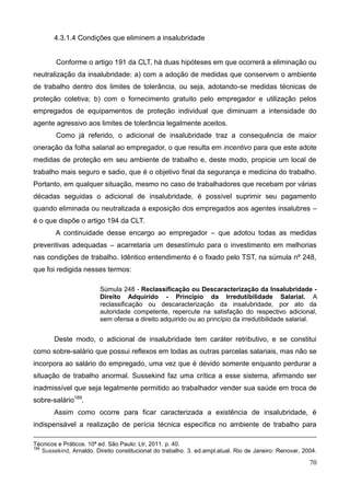 70
4.3.1.4 Condições que eliminem a insalubridade
Conforme o artigo 191 da CLT, há duas hipóteses em que ocorrerá a eliminação ou
neutralização da insalubridade: a) com a adoção de medidas que conservem o ambiente
de trabalho dentro dos limites de tolerância, ou seja, adotando-se medidas técnicas de
proteção coletiva; b) com o fornecimento gratuito pelo empregador e utilização pelos
empregados de equipamentos de proteção individual que diminuam a intensidade do
agente agressivo aos limites de tolerância legalmente aceitos.
Como já referido, o adicional de insalubridade traz a consequência de maior
oneração da folha salarial ao empregador, o que resulta em incentivo para que este adote
medidas de proteção em seu ambiente de trabalho e, deste modo, propicie um local de
trabalho mais seguro e sadio, que é o objetivo final da segurança e medicina do trabalho.
Portanto, em qualquer situação, mesmo no caso de trabalhadores que recebam por várias
décadas seguidas o adicional de insalubridade, é possível suprimir seu pagamento
quando eliminada ou neutralizada a exposição dos empregados aos agentes insalubres –
é o que dispõe o artigo 194 da CLT.
A continuidade desse encargo ao empregador – que adotou todas as medidas
preventivas adequadas – acarretaria um desestímulo para o investimento em melhorias
nas condições de trabalho. Idêntico entendimento é o fixado pelo TST, na súmula nº 248,
que foi redigida nesses termos:
Súmula 248 - Reclassificação ou Descaracterização da Insalubridade -
Direito Adquirido - Princípio da Irredutibilidade Salarial. A
reclassificação ou descaracterização da insalubridade, por ato da
autoridade competente, repercute na satisfação do respectivo adicional,
sem ofensa a direito adquirido ou ao princípio da irredutibilidade salarial.
Deste modo, o adicional de insalubridade tem caráter retributivo, e se constitui
como sobre-salário que possui reflexos em todas as outras parcelas salariais, mas não se
incorpora ao salário do empregado, uma vez que é devido somente enquanto perdurar a
situação de trabalho anormal. Sussekind faz uma crítica a esse sistema, afirmando ser
inadmissível que seja legalmente permitido ao trabalhador vender sua saúde em troca de
sobre-salário189
.
Assim como ocorre para ficar caracterizada a existência de insalubridade, é
indispensável a realização de perícia técnica específica no ambiente de trabalho para
Técnicos e Práticos. 10ª ed. São Paulo: Ltr, 2011. p. 40.
189
Sussekind, Arnaldo. Direito constitucional do trabalho. 3. ed.ampl.atual. Rio de Janeiro: Renovar, 2004.
 