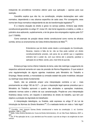 76
independe de providência normativa ulterior para sua aplicação – apenas para sua
restrição.
Canotilho explica que não há, na constituição, simples declarações sem valor
normativo, dependendo o seu alcance específico de cada caso. Por conseguinte, essa
norma tem força normativa independente do ato de transformação legislativa192
.
É a mesma situação do direito à greve no serviço público. Embora seja direito
constitucional garantido no artigo 37, inciso VII, não há lei regulando a matéria, e, então, o
judiciário atua aplicando, supletivamente, a lei de greve dos empregados regidos pela CLT
(Lei 7.738/89).
Como exemplo de posição desse direito constitucional como norma de eficácia
contida, temos os ensinamentos de Celso Antônio Bandeira de Melo193
:
Entendemos que tal direito existe desde a promulgação da Constituição.
Deveras, mesmo à falta de lei, não se lhes pode subtrair um direito
constitucionalmente previsto, sob pena de se admitir que o Legislativo
ordinário tem o poder de, com sua inércia até o presente, paralisar a
aplicação da Lei Maior, sendo, pois, mais forte do que ela.
Embora já haja norma inferior tratando do tema, esta não restringe o pagamento do
respectivo adicional somente em caso de previsão de Norma Reguladora. O que existe é
uma regulamentação de alguns agentes insalubres pelo Ministério do Trabalho e
Emprego. Nesse sentido, a morosidade ou omissão estatal não pode inviabilizar, deturpar
ou restringir esse direito fundamental.
Assim, não se pretende propor uma interpretação contrária a Lei – mais
precisamente ao artigo 190 da CLT –, já que a disposição legal apenas preceitua que o
Ministério do Trabalho aprovará o quadro das atividades e operações insalubres,
adotando normas sobre o critério de sua caracterização. Propõe-se uma interpretação
finalística dessa norma, em respeito à sistemática do direito do trabalho, que tem por
objetivo a proteção da dignidade do trabalhador.
A interpretação teleológica, ou finalista, está expressa no artigo 5º da Lei de
Introdução às Normas do Direito Brasileiro194
. É a realizada tendo em vista a “ratio legis”
192
Canotilho, José Joaquim Gomes. Direito constitucional e teoria da constituição. 2. ed. Coimbra:
Almedina, 1998. p. 1050.
193
Mello, Celso Antônio Bandeira de. Curso de Direito Administrativo. 22. ed. São Paulo: Malheiros, 2007. p.
272.
194
Art. 5º Na aplicação da lei, o juiz atenderá aos fins sociais a que ela se dirige e às exigências do bem
comum.
 